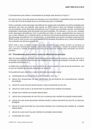 2
8/
0
5/
2
0
1
5)
I
m
pr
e
ss
o:
5
3
2
2
0
4
(P
e
di
d
o
0
7.
9
0
7.
4
0
2/
0
0
0
1-
1
3
-
ABNT NBR 5419-2:2015
O procedimento para avaliar a necessidade de proteção está descrito na Figura 1.
No caso em que o risco não possa ser reduzido a um nível tolerável, o proprietário deve ser informado
e o mais alto nível de proteção deve ser providenciado para a instalação.
Onde a proteção contra descargas atmosféricas for exigida pela autoridade que tenha jurisdição para
estruturas com risco de explosão, pelo menos um SPDA classe II deve ser adotado. Exceções ao
uso de proteção contra descargas atmosféricas nível II podem ser permitidas quando tecnicamente
justificadas e autorizadas pela autoridade que tenha jurisdição. Por exemplo, o uso de uma proteção
contra descargas atmosféricas nível I é permitida em todos os casos, especialmente nos casos em
que o meio ambiente ou o conteúdo dentro da estrutura são excepcionalmente sensíveis aos efeitos
das descargas atmosféricas. Em complemento, as autoridades que tenham jurisdição podem permitir
SPDA nível III onde houver uma baixa frequência de atividade atmosférica e/ou a baixa sensibilidade
dos conteúdos da estrutura garanta isto.
NOTA Onde o dano à estrutura devido à descarga atmosférica possa também envolver as estruturas ao
redor ou o meio ambiente (por exemplo, emissões químicas ou radioativas), medidas de proteção adicionais
para a estrutura e medidas apropriadas para estas zonas podem ser exigidas pelas autoridades que tenham
jurisdição.
5.5 Procedimento para avaliar o custo da eficiência da proteção
Além da necessidade da proteção contra descargas atmosféricas da estrutura, pode ser muito útil a
verificação dos benefícios econômicos da instalação das medidas de proteção no sentido de reduzir
as perdas econômicas L4.
A análise dos componentes de risco R4 permite ao usuário avaliar o custo da perda econômica com
ou sem as medidas de proteção adotadas (ver Anexo D).
O procedimento para verificar o custo da eficiência da proteção requer:
 a) identificação dos componentes RX que compõem o risco R4;
 b) cálculo dos componentes de risco identificados RX na ausência de novas/adicionais medidas
de proteção;
 c) cálculo do custo anual de perdas devido a cada componente de risco RX;
 d) cálculo do custo anual CL da perda total na ausência das medidas de proteção;
 e) adoção das medidas de proteção selecionadas;
 f) cálculo dos componentes de risco RX com a presença das medidas de proteção selecionadas;
 g) cálculo do custo anual das perdas residuais devido a cada componente de risco RX na estrutura
protegida;
 h) cálculo do custo anual total CRL das perdas residuais com a presença das medidas de proteção
selecionadas;
 i) cálculo do custo anual CPM das medidas de proteção selecionadas;
 j) comparação dos custos.
© ABNT 2015 - Todos os direitos reservados 21
 