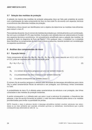 2
8/
0
5/
2
0
1
5)
I
m
pr
e
ss
o:
5
3
2
2
0
4
(P
e
di
d
o
0
7.
9
0
7.
4
0
2/
0
0
0
1-
1
3
-
ABNT NBR 5419-2:2015
5.7 Seleção das medidas de proteção
A seleção da maioria das medidas de proteção adequadas deve ser feita pelo projetista de acordo
com a participação de cada componente de risco no risco total R e de acordo com aspectos técnicos
e econômicos das diferentes medidas de proteção.
Parâmetros críticos devem ser identificados com o objetivo de determinar as medidas mais eficientes
para reduzir o risco R.
Paracadatipodeperda,háumnúmerodemedidasdeproteçãoque,individualmenteouemcombinação,
faz com que a condição R ≤ RT seja mantida. A solução a ser adotada deve ser selecionada em função
dos aspectos técnicos e econômicos. Um procedimento simplificado para a seleção das medidas de
proteção é dado no diagrama de fluxo da Figura 1. Em qualquer caso, o instalador ou o projetista
deve identificar os componentes de risco mais críticos e reduzi-los, levando também em consideração
os aspectos econômicos.
6 Análise dos componentes de risco
6.1 Equação básica
Cada componente de risco RA, RB, RC, RM, RU, RV, RW e RZ, como descrito em 4.2.2, 4.2.3, 4.2.4
e 4.2.5, pode ser expressa pela seguinte equação geral:
RX = NX × PX × LX (5)
onde
NX é o número de eventos perigosos por ano (ver também Anexo A);
PX é a probabilidade de dano à estrutura (ver também Anexo B);
LX é a perda consequente (ver também Anexo C).
O número NX de eventos perigosos é afetado pela densidade de descargas atmosféricas para a terra
(NG) e pelas características físicas da estrutura a ser protegida, sua vizinhança, linhas conectadas
e o solo.
A probabilidade de dano PX é afetada pelas características da estrutura a ser protegida, das linhas
conectadas e das medidas de proteção existentes.
A perda consequente LX é afetada pelo uso para o qual a estrutura foi projetada, a frequência das
pessoas, o tipo de serviço fornecido ao público, o valor dos bens afetados pelos danos e as medidas
providenciadas para limitar a quantidade de perdas.
NOTA Quando o dano à estrutura devido à descarga atmosférica também envolver estruturas nas redon-
dezas ou ao meio ambiente (por exemplo, emissões químicas ou radioativas), recomenda-se que a perda
consequente seja adicionada ao valor de LX.
24 © ABNT 2015 - Todos os direitos reservados
 