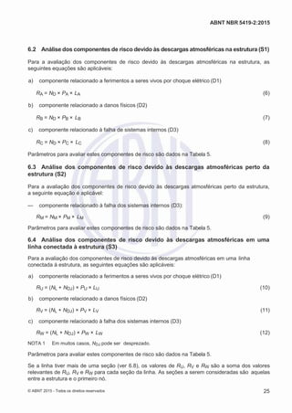 2
8/
0
5/
2
0
1
5)
I
m
pr
e
ss
o:
5
3
2
2
0
4
(P
e
di
d
o
0
7.
9
0
7.
4
0
2/
0
0
0
1-
1
3
-
ABNT NBR 5419-2:2015
6.2 Análise dos componentes de risco devido às descargas atmosféricas na estrutura (S1)
Para a avaliação dos componentes de risco devido às descargas atmosféricas na estrutura, as
seguintes equações são aplicáveis:
 a) componente relacionado a ferimentos a seres vivos por choque elétrico (D1)
RA = ND × PA × LA (6)
 b) componente relacionado a danos físicos (D2)
RB = ND × PB × LB (7)
 c) componente relacionado à falha de sistemas internos (D3)
RC = ND × PC × LC (8)
Parâmetros para avaliar estes componentes de risco são dados na Tabela 5.
6.3 Análise dos componentes de risco devido às descargas atmosféricas perto da
estrutura (S2)
Para a avaliação dos componentes de risco devido às descargas atmosféricas perto da estrutura,
a seguinte equação é aplicável:
— componente relacionado à falha dos sistemas internos (D3):
RM = NM × PM × LM (9)
Parâmetros para avaliar estes componentes de risco são dados na Tabela 5.
6.4 Análise dos componentes de risco devido às descargas atmosféricas em uma
linha conectada à estrutura (S3)
Para a avaliação dos componentes de risco devido às descargas atmosféricas em uma linha
conectada à estrutura, as seguintes equações são aplicáveis:
 a) componente relacionado a ferimentos a seres vivos por choque elétrico (D1)
RU = (NL + NDJ) × PU × LU (10)
 b) componente relacionado a danos físicos (D2)
RV = (NL + NDJ) × PV × LV (11)
 c) componente relacionado à falha dos sistemas internos (D3)
RW = (NL + NDJ) × PW × LW (12)
NOTA 1 Em muitos casos, NDJ pode ser desprezado.
Parâmetros para avaliar estes componentes de risco são dados na Tabela 5.
Se a linha tiver mais de uma seção (ver 6.8), os valores de RU, RV e RW são a soma dos valores
relevantes de RU, RV e RW para cada seção da linha. As seções a serem consideradas são aquelas
entre a estrutura e o primeiro nó.
© ABNT 2015 - Todos os direitos reservados 25
 