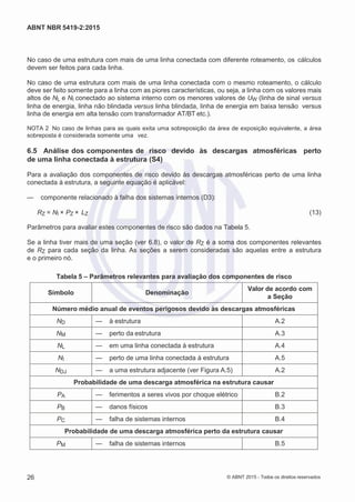 2
8/
0
5/
2
0
1
5)
I
m
pr
e
ss
o:
5
3
2
2
0
4
(P
e
di
d
o
0
7.
9
0
7.
4
0
2/
0
0
0
1-
1
3
-
ABNT NBR 5419-2:2015
No caso de uma estrutura com mais de uma linha conectada com diferente roteamento, os cálculos
devem ser feitos para cada linha.
No caso de uma estrutura com mais de uma linha conectada com o mesmo roteamento, o cálculo
deve ser feito somente para a linha com as piores características, ou seja, a linha com os valores mais
altos de NL e NI conectado ao sistema interno com os menores valores de UW (linha de sinal versus
linha de energia, linha não blindada versus linha blindada, linha de energia em baixa tensão versus
linha de energia em alta tensão com transformador AT/BT etc.).
NOTA 2 No caso de linhas para as quais exita uma sobreposição da área de exposição equivalente, a área
sobreposta é considerada somente uma vez.
6.5 Análise dos componentes de risco devido às descargas atmosféricas perto
de uma linha conectada à estrutura (S4)
Para a avaliação dos componentes de risco devido às descargas atmosféricas perto de uma linha
conectada à estrutura, a seguinte equação é aplicável:
— componente relacionado à falha dos sistemas internos (D3):
RZ = NI × PZ × LZ (13)
Parâmetros para avaliar estes componentes de risco são dados na Tabela 5.
Se a linha tiver mais de uma seção (ver 6.8), o valor de RZ é a soma dos componentes relevantes
de RZ para cada seção da linha. As seções a serem consideradas são aquelas entre a estrutura
e o primeiro nó.
Tabela 5 – Parâmetros relevantes para avaliação dos componentes de risco
Símbolo Denominação
Valor de acordo com
a Seção
Número médio anual de eventos perigosos devido às descargas atmosféricas
ND — à estrutura A.2
NM — perto da estrutura A.3
NL — em uma linha conectada à estrutura A.4
NI — perto de uma linha conectada à estrutura A.5
NDJ — a uma estrutura adjacente (ver Figura A.5) A.2
Probabilidade de uma descarga atmosférica na estrutura causar
PA — ferimentos a seres vivos por choque elétrico B.2
PB — danos físicos B.3
PC — falha de sistemas internos B.4
Probabilidade de uma descarga atmosférica perto da estrutura causar
PM — falha de sistemas internos B.5
26 © ABNT 2015 - Todos os direitos reservados
 