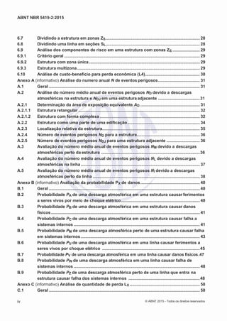 2
8/
0
5/
2
0
1
5)
I
m
pr
e
ss
o:
5
3
2
2
0
4
(P
e
di
d
o
0
7.
9
0
7.
4
0
2/
0
0
0
1-
1
3
-
ABNT NBR 5419-2:2015
6.7 Dividindo a estrutura em zonas ZS............................................................................... 28
6.8 Dividindo uma linha em seções SL............................................................................... 28
6.9 Análise dos componentes de risco em uma estrutura com zonas ZS ....................... 29
6.9.1 Critério geral .................................................................................................................. 29
6.9.2 Estrutura com zona única ............................................................................................. 29
6.9.3 Estrutura multizona ....................................................................................................... 29
6.10 Análise de custo-benefício para perda econômica (L4).............................................. 30
Anexo A (informativo) Análise do numero anual N de eventos perigosos................................... 31
A.1 Geral ............................................................................................................................... 31
A.2 Análise do número médio anual de eventos perigosos ND devido a descargas
atmosféricas na estrutura e NDJ em uma estrutura adjacente ...................................31
A.2.1 Determinação da área de exposição equivalente AD .................................................. 31
A.2.1.1 Estrutura retangular ...................................................................................................... 32
A.2.1.2 Estrutura com forma complexa .................................................................................... 32
A.2.2 Estrutura como uma parte de uma edificação............................................................. 34
A.2.3 Localização relativa da estrutura.................................................................................. 35
A.2.4 Número de eventos perigosos ND para a estrutura..................................................... 36
A.2.5 Número de eventos perigosos NDJ para uma estrutura adjacente ............................ 36
A.3 Avaliação do número médio anual de eventos perigosos NM devido a descargas
atmosféricas perto da estrutura ...................................................................................36
A.4 Avaliação do número médio anual de eventos perigosos NL devido a descargas
atmosféricas na linha .................................................................................................... 37
A.5 Avaliação do número médio anual de eventos perigosos NI devido a descargas
atmosféricas perto da linha .......................................................................................... 38
Anexo B (informativo) Avaliação da probabilidade PX de danos.................................................. 40
B.1 Geral ............................................................................................................................... 40
B.2 Probabilidade PA de uma descarga atmosférica em uma estrutura causar ferimentos
a seres vivos por meio de choque elétrico.................................................................. 40
B.3 Probabilidade PB de uma descarga atmosférica em uma estrutura causar danos
físicos............................................................................................................................. 41
B.4 Probabilidade PC de uma descarga atmosférica em uma estrutura causar falha a
sistemas internos .......................................................................................................... 41
B.5 Probabilidade PM de uma descarga atmosférica perto de uma estrutura causar falha
em sistemas internos .................................................................................................... 43
B.6 Probabilidade PU de uma descarga atmosférica em uma linha causar ferimentos a
seres vivos por choque elétrico ..................................................................................45
B.7 Probabilidade PV de uma descarga atmosférica em uma linha causar danos físicos.47
B.8 Probabilidade PW de uma descarga atmosférica em uma linha causar falha de
sistemas internos .......................................................................................................... 48
B.9 Probabilidade PZ de uma descarga atmosférica perto de uma linha que entra na
estrutura causar falha dos sistemas internos ............................................................48
Anexo C (informativo) Análise de quantidade de perda LX ........................................................... 50
C.1 Geral ............................................................................................................................... 50
iv © ABNT 2015 - Todos os direitos reservados
 