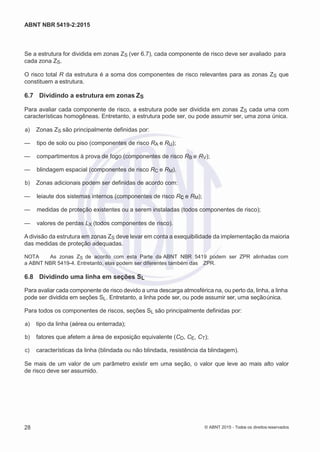2
8/
0
5/
2
0
1
5)
I
m
pr
e
ss
o:
5
3
2
2
0
4
(P
e
di
d
o
0
7.
9
0
7.
4
0
2/
0
0
0
1-
1
3
-
ABNT NBR 5419-2:2015
Se a estrutura for dividida em zonas ZS (ver 6.7), cada componente de risco deve ser avaliado para
cada zona ZS.
O risco total R da estrutura é a soma dos componentes de risco relevantes para as zonas ZS que
constituem a estrutura.
6.7 Dividindo a estrutura em zonas ZS
Para avaliar cada componente de risco, a estrutura pode ser dividida em zonas ZS cada uma com
características homogêneas. Entretanto, a estrutura pode ser, ou pode assumir ser, uma zona única.
 a) Zonas ZS são principalmente definidas por:
— tipo de solo ou piso (componentes de risco RA e RU);
— compartimentos à prova de fogo (componentes de risco RB e RV);
— blindagem espacial (componentes de risco RC e RM).
 b) Zonas adicionais podem ser definidas de acordo com:
— leiaute dos sistemas internos (componentes de risco RC e RM);
— medidas de proteção existentes ou a serem instaladas (todos componentes de risco);
— valores de perdas LX (todos componentes de risco).
A divisão da estrutura em zonas ZS deve levar em conta a exequibilidade da implementação da maioria
das medidas de proteção adequadas.
NOTA As zonas ZS de acordo com esta Parte da ABNT NBR 5419 podem ser ZPR alinhadas com
a ABNT NBR 5419-4. Entretanto, elas podem ser diferentes também das ZPR.
6.8 Dividindo uma linha em seções SL
Para avaliar cada componente de risco devido a uma descarga atmosférica na, ou perto da, linha, a linha
pode ser dividida em seções SL. Entretanto, a linha pode ser, ou pode assumir ser, uma seçãoúnica.
Para todos os componentes de riscos, seções SL são principalmente definidas por:
 a) tipo da linha (aérea ou enterrada);
 b) fatores que afetem a área de exposição equivalente (CD, CE, CT);
 c) características da linha (blindada ou não blindada, resistência da blindagem).
Se mais de um valor de um parâmetro existir em uma seção, o valor que leve ao mais alto valor
de risco deve ser assumido.
28 © ABNT 2015 - Todos os direitos reservados
 