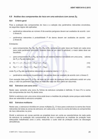 2
8/
0
5/
2
0
1
5)
I
m
pr
e
ss
o:
5
3
2
2
0
4
(P
e
di
d
o
0
7.
9
0
7.
4
0
2/
0
0
0
1-
1
3
-
ABNT NBR 5419-2:2015
6.9 Análise dos componentes de risco em uma estrutura com zonas ZS
6.9.1 Critério geral
Para a avaliação dos componentes de risco e a seleção dos parâmetros relevantes envolvidos,
as seguintes regras são aplicadas:
— parâmetros relevantes ao número N de eventos perigosos devem ser avaliados de acordo com
o Anexo A;
— parâmetros relevantes à probabilidade P de danos devem ser avaliados de acordo com
o Anexo B.
Entretanto:
— para componentes RA, RB, RU, RV, RW e RZ, somente um valor deve ser fixado em cada zona
para cada parâmetro envolvido. Quando mais de um valor é aplicável, o maior deles deve ser
escolhido.
— para componentes RC e RM, se mais de um sistema interno é envolvido em uma zona, valores
de PC e PM são dados por:
● PC = 1 – (1 – PC1) × (1 – PC2) × (1 – PC3) (14)
● PM = 1 – (1 – PM1) × (1 – PM2) × (1 – PM3) (15)
onde PCi e PMi são parâmetros relevantes ao sistema interno i = 1, 2, 3,…
— parâmetros relevantes à quantidade L de perdas deve ser avaliado de acordo com o Anexo C.
Com exceção feita para PC e PM, se mais de um valor de qualquer outro parâmetro existir em uma
zona, o valor do parâmetro que levar ao mais alto valor de risco deve ser assumido.
6.9.2 Estrutura com zona única
Neste caso, somente uma zona ZS fictícia da estrutura completa é definida. O risco R é a soma
dos componentes de risco RX desta zona.
Definir a estrutura com uma zona única pode levar a medidas de proteção caras porque cadamedida
deve ser estendida à estrutura completa.
6.9.3 Estrutura multizona
Neste caso, a estrutura é dividida em zonas múltiplas ZS. O risco para a estrutura é a soma dos riscos
relevantes de todas as zonas da estrutura; em cada zona, o risco é a soma de todos os componentes
de risco relevantes na zona.
Dividir a estrutura em zonas permite ao projetista levar em conta as características de cada parte
da estrutura na avaliação dos componentes de risco e selecionar as medidas de proteção mais
adequadas trabalhadas zona a zona, reduzindo o custo total da proteção contra as descargas
atmosféricas.
© ABNT 2015 - Todos os direitos reservados 29
 