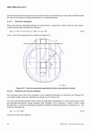 2
8/
0
5/
2
0
1
5)
I
m
pr
e
ss
o:
5
3
2
2
0
4
(P
e
di
d
o
0
7.
9
0
7.
4
0
2/
0
0
0
1-
1
3
-
ABNT NBR 5419-2:2015
partes mais altas da estrutura (tocando-a nestes pontos) e rotacionando ao redor dela. A determinação
do valor de AD pode ser obtida graficamente ou matematicamente.
A.2.1.1 Estrutura retangular
Para uma estrutura retangular isolada com comprimento L, largura W, e altura H em um solo plano,
a área de exposição equivalente é dada por:
AD = L × W + 2 × (3 × H) × (L + W) + π × (3 × H)2 (A.2)
onde L, W e H são expressos em metros (ver Figura A.1).
H 1:3
3 H
L
IEC 2637/10
Figura A.1 – Área de exposição equivalente AD de uma estrutura isolada
A.2.1.2 Estrutura com forma complexa
Se a estrutura tiver uma forma complexa, como saliências elevadas na cobertura (ver Figura A.2),
um método gráfico deve ser utilizado para avaliar AD (ver Figura A.3).
Um valor aproximado aceitável para a área de exposição equivalente é o maior valor entre a área
de exposição equivalente ADMÍN avaliada pela Equação (A.2), tomando a altura mínima HMÍN
da estrutura, e a área de exposição equivalente atribuída à saliência elevada na cobertura AD´. AD´
pode ser calculada por:
AD´ = π × (3 ×HP)2 (A.3)
onde HP é a altura da saliência.
32 © ABNT 2015 - Todos os direitos reservados
W
 