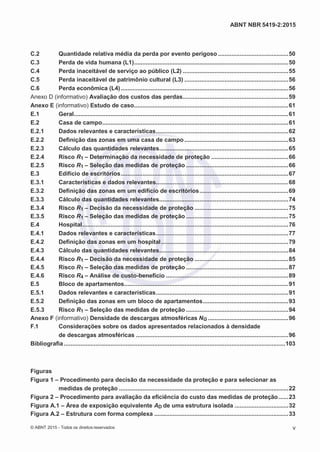 2
8/
0
5/
2
0
1
5)
I
m
pr
e
ss
o:
5
3
2
2
0
4
(P
e
di
d
o
0
7.
9
0
7.
4
0
2/
0
0
0
1-
1
3
-
ABNT NBR 5419-2:2015
C.2 Quantidade relativa média da perda por evento perigoso ..........................................50
C.3 Perda de vida humana (L1)............................................................................................50
C.4 Perda inaceitável de serviço ao público (L2) ...............................................................55
C.5 Perda inaceitável de patrimônio cultural (L3) ..............................................................56
C.6 Perda econômica (L4)....................................................................................................56
Anexo D (informativo) Avaliação dos custos das perdas...............................................................59
Anexo E (informativo) Estudo de caso............................................................................................61
E.1 Geral................................................................................................................................61
E.2 Casa de campo...............................................................................................................61
E.2.1 Dados relevantes e características...............................................................................62
E.2.2 Definição das zonas em uma casa de campo..............................................................63
E.2.3 Cálculo das quantidades relevantes.............................................................................65
E.2.4 Risco R1 – Determinação da necessidade de proteção ..............................................66
E.2.5 Risco R1 – Seleção das medidas de proteção .............................................................66
E.3 Edifício de escritórios....................................................................................................67
E.3.1 Características e dados relevantes...............................................................................68
E.3.2 Definição das zonas em um edifício de escritórios.....................................................69
E.3.3 Cálculo das quantidades relevantes.............................................................................74
E.3.4 Risco R1 – Decisão da necessidade de proteção ........................................................75
E.3.5 Risco R1 – Seleção das medidas de proteção .............................................................75
E.4 Hospital...........................................................................................................................76
E.4.1 Dados relevantes e características...............................................................................77
E.4.2 Definição das zonas em um hospital............................................................................79
E.4.3 Cálculo das quantidades relevantes.............................................................................84
E.4.4 Risco R1 – Decisão da necessidade de proteção ........................................................85
E.4.5 Risco R1 – Seleção das medidas de proteção .............................................................87
E.4.6 Risco R4 – Análise de custo-benefício .........................................................................89
E.5 Bloco de apartamentos..................................................................................................91
E.5.1 Dados relevantes e características...............................................................................91
E.5.2 Definição das zonas em um bloco de apartamentos...................................................93
E.5.3 Risco R1 – Seleção das medidas de proteção .............................................................94
Anexo F (informativo) Densidade de descargas atmosféricas NG ................................................96
F.1 Considerações sobre os dados apresentados relacionados à densidade
de descargas atmosféricas ...........................................................................................96
Bibliografia....................................................................................................................................103
Figuras
Figura 1 – Procedimento para decisão da necessidade da proteção e para selecionar as
medidas de proteção .....................................................................................................22
Figura 2 – Procedimento para avaliação da eficiência do custo das medidas de proteção......23
Figura A.1 – Área de exposição equivalente AD de uma estrutura isolada ................................32
Figura A.2 – Estrutura com forma complexa ................................................................................33
© ABNT 2015 - Todos os direitos reservados v
 