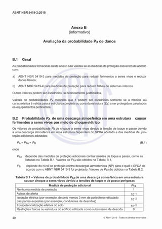 2
8/
0
5/
2
0
1
5)
I
m
pr
e
ss
o:
5
3
2
2
0
4
(P
e
di
d
o
0
7.
9
0
7.
4
0
2/
0
0
0
1-
1
3
-
ABNT NBR 5419-2:2015
Anexo B
(informativo)
Avaliação da probabilidade PX de danos
B.1 Geral
As probabilidades fornecidas neste Anexo são válidas se as medidas de proteção estiverem de acordo
com:
 a) ABNT NBR 5419-3 para medidas de proteção para reduzir ferimentos a seres vivos e reduzir
danos físicos;
 b) ABNT NBR 5419-4 para medidas de proteção para reduzir falhas de sistemas internos.
Outros valores podem ser escolhidos, se tecnicamente justificados.
Valores de probabilidades PX menores que 1 podem ser escolhidos somente se a medida ou
característica é valida para a estrutura completa ou zona da estrutura (ZS) a ser protegida e para todos
os equipamentos pertinentes.
B.2 Probabilidade PA de uma descarga atmosférica em uma estrutura causar
ferimentos a seres vivos por meio de choqueelétrico
Os valores de probabilidade PA de choque a seres vivos devido à tensão de toque e passo devido
a uma descarga atmosférica em uma estrutura dependem do SPDA adotado e das medidas de pro-
teção adicionais adotadas:
PA = PTA × PB (B.1)
onde
PTA depende das medidas de proteção adicionais contra tensões de toque e passo, como as
listadas na Tabela B.1. Valores de PTA são obtidos na Tabela B.1.
PB depende do nível de proteção contra descargas atmosféricas (NP) para o qual o SPDA de
acordo com o ABNT NBR 5419-3 foi projetado. Valores de PB são obtidos na Tabela B.2.
Tabela B.1 – Valores de probabilidade PTA de uma descarga atmosférica em uma estrutura
causar choque a seres vivos devido a tensões de toque e de passo perigosas
Medida de proteção adicional PTA
Nenhuma medida de proteção 1
Avisos de alerta 10–1
Isolação elétrica (por exemplo, de pelo menos 3 mm de polietileno reticulado
das partes expostas (por exemplo, condutores de descidas)
10–2
Equipotencialização efetiva do solo 10–2
Restrições físicas ou estrutura do edifício utilizada como subsistema de descida 0
40 © ABNT 2015 - Todos os direitos reservados
 