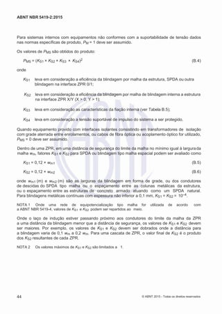 2
8/
0
5/
2
0
1
5)
I
m
pr
e
ss
o:
5
3
2
2
0
4
(P
e
di
d
o
0
7.
9
0
7.
4
0
2/
0
0
0
1-
1
3
-
ABNT NBR 5419-2:2015
Para sistemas internos com equipamentos não conformes com a suportabilidade de tensão dados
nas normas específicas de produto, PM = 1 deve ser assumido.
Os valores de PMS são obtidos do produto:
PMS = (KS1 × KS2 × KS3 × KS4)2 (B.4)
onde
KS1 leva em consideração a eficiência da blindagem por malha da estrutura, SPDA ou outra
blindagem na interface ZPR 0/1;
KS2 leva em consideração a eficiência da blindagem por malha de blindagem interna a estrutura
na interface ZPR X/Y (X > 0, Y > 1);
KS3 leva em consideração as características da fiação interna (ver Tabela B.5);
KS4 leva em consideração a tensão suportável de impulso do sistema a ser protegido.
Quando equipamento provido com interfaces isolantes consistindo em transformadores de isolação
com grade aterrada entre enrolamentos, ou cabos de fibra óptica ou acoplamento óptico for utilizado,
PMS = 0 deve ser assumido.
Dentro de uma ZPR, em uma distância de segurança do limite da malha no mínimo igual à largurada
malha wm, fatores KS1 e KS2 para SPDA ou blindagem tipo malha espacial podem ser avaliado como
KS1 = 0,12 × wm1 (B.5)
KS2 = 0,12 × wm2 (B.6)
onde wm1 (m) e wm2 (m) são as larguras da blindagem em forma de grade, ou dos condutores
de descidas do SPDA tipo malha ou o espaçamento entre as colunas metálicas da estrutura,
ou o espaçamento entre as estruturas de concreto armado atuando como um SPDA natural.
Para blindagens metálicas contínuas com espessura não inferior a 0,1 mm, KS1 = KS2 = 10–4.
NOTA 1 Onde uma rede de equipotencialização tipo malha for utilizada de acordo com
a ABNT NBR 5419-4, valores de KS1 e KS2 podem ser repartidos ao meio.
Onde o laço de indução estiver passando próximo aos condutores do limite da malha da ZPR
a uma distância da blindagem menor que a distância de segurança, os valores de KS1 e KS2 devem
ser maiores. Por exemplo, os valores de KS1 e KS2 devem ser dobrados onde a distância para
a blindagem varia de 0,1 wm a 0,2 wm. Para uma cascata de ZPR, o valor final de KS2 é o produto
dos KS2 resultantes de cada ZPR.
NOTA 2 Os valores máximos de KS1 e KS2 são limitados a 1.
44 © ABNT 2015 - Todos os direitos reservados
 