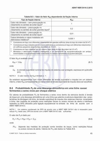 2
8/
0
5/
2
0
1
5)
I
m
pr
e
ss
o:
5
3
2
2
0
4
(P
e
di
d
o
0
7.
9
0
7.
4
0
2/
0
0
0
1-
1
3
-
ABNT NBR 5419-2:2015
Tabela B.5 – Valor do fator KS3 dependendo da fiação interna
Tipo de fiação interna KS3
Cabo não blindado – sem preocupação no
roteamento no sentido de evitar laçosa 1
Cabo não blindado – preocupação no
roteamento no sentido de evitar grandes laçosb 0,2
Cabo não blindado – preocupação no
roteamento no sentido de evitar laçosc 0,01
Cabos blindados e cabos instalados em
eletrodutos metálicosd 0,000 1
a Condutores em laço com diferentes roteamentos em grandes edifícios (área do laço da ordem de 50 m2).
b Condutores em laço roteados em um mesmoeletroduto ou condutores em laço com diferentes roteamentos
em edifícios pequenos (área do laço da ordem de 10 m2).
c Condutores em laço roteados em um mesmo cabo (área do laço da ordem de 0,5 m2).
d Blindados e eletrodutos metálicos interligados a um barramento de equipotencialização em ambas
extremidades e equipamentos estão conectados no mesmo barramento equipotencialização.
O fator KS4 é avaliado como:
KS4 = 1/UW (B.7)
onde
Uw é a tensão suportável nominal de impulso do sistema a ser protegido, expressa em quilovolts
(kV).
NOTA 3 O valor máximo de KS4 é limitado a 1.
Se existirem equipamentos com níveis diferentes de tensão suportável a impulso em um sistema
interno, o fator KS4 correspondente ao menor nível de tensão suportável de impulso deve ser escolhido.
B.6 Probabilidade PU de uma descarga atmosférica em uma linha causar
ferimentos a seres vivos por choque elétrico
Os valores de probabilidade PU de ferimentos a seres vivos dentro da estrutura devido à tensão
de toque por uma descarga atmosférica em uma linha que adentra à estrutura dependem das carac-
terísticas da blindagem da linha, da tensão suportável de impulso dos sistemas internos conectados
à linha, das medidas de proteção como restrições físicas ou avisos visíveis de alerta e interfaces
isolantes ou DPS utilizados para ligação equipotencial na entrada da linha de acordo com a
ABNT NBR 5419-3.
NOTA 1 Um sistema coordenado de DPS de acordo com a ABNT NBR 5419-4 não é necessário para
reduzir PU; neste caso, DPS de acordo com a ABNT NBR 5419-3 são suficientes.
O valor de PU é dado por:
PU = PTU × PEB × PLD × CLD (B.8)
onde
PTU depende das medidas de proteção contra tensões de toque, como restrições físicas
ou avisos visíveis de alerta. Valores de PTU são dados na Tabela B.6;
© ABNT 2015 - Todos os direitos reservados 45
 