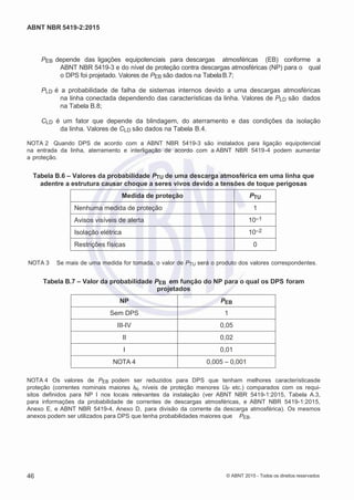 2
8/
0
5/
2
0
1
5)
I
m
pr
e
ss
o:
5
3
2
2
0
4
(P
e
di
d
o
0
7.
9
0
7.
4
0
2/
0
0
0
1-
1
3
-
ABNT NBR 5419-2:2015
PEB depende das ligações equipotenciais para descargas atmosféricas (EB) conforme a
ABNT NBR 5419-3 e do nível de proteção contra descargas atmosféricas (NP) para o qual
o DPS foi projetado. Valores de PEB são dados na TabelaB.7;
PLD é a probabilidade de falha de sistemas internos devido a uma descargas atmosféricas
na linha conectada dependendo das características da linha. Valores de PLD são dados
na Tabela B.8;
CLD é um fator que depende da blindagem, do aterramento e das condições da isolação
da linha. Valores de CLD são dados na Tabela B.4.
NOTA 2 Quando DPS de acordo com a ABNT NBR 5419-3 são instalados para ligação equipotencial
na entrada da linha, aterramento e interligação de acordo com a ABNT NBR 5419-4 podem aumentar
a proteção.
Tabela B.6 – Valores da probabilidade PTU de uma descarga atmosférica em uma linha que
adentre a estrutura causar choque a seres vivos devido a tensões de toque perigosas
Medida de proteção PTU
Nenhuma medida de proteção 1
Avisos visíveis de alerta 10–1
Isolação elétrica 10–2
Restrições físicas 0
NOTA 3 Se mais de uma medida for tomada, o valor de PTU será o produto dos valores correspondentes.
Tabela B.7 – Valor da probabilidade PEB em função do NP para o qual os DPS foram
projetados
NP PEB
Sem DPS 1
III-IV 0,05
II 0,02
I 0,01
NOTA 4 0,005 – 0,001
NOTA 4 Os valores de PEB podem ser reduzidos para DPS que tenham melhores característicasde
proteção (correntes nominais maiores IN, níveis de proteção menores UP etc.) comparados com os requi-
sitos definidos para NP I nos locais relevantes da instalação (ver ABNT NBR 5419-1:2015, Tabela A.3,
para informações da probabilidade de correntes de descargas atmosféricas, e ABNT NBR 5419-1:2015,
Anexo E, e ABNT NBR 5419-4, Anexo D, para divisão da corrente da descarga atmosférica). Os mesmos
anexos podem ser utilizados para DPS que tenha probabilidades maiores que PEB.
46 © ABNT 2015 - Todos os direitos reservados
 
