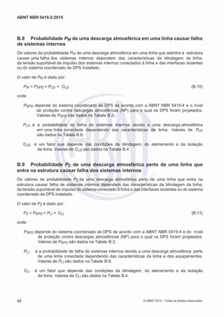 2
8/
0
5/
2
0
1
5)
I
m
pr
e
ss
o:
5
3
2
2
0
4
(P
e
di
d
o
0
7.
9
0
7.
4
0
2/
0
0
0
1-
1
3
-
ABNT NBR 5419-2:2015
B.8 Probabilidade PW de uma descarga atmosférica em uma linha causar falha
de sistemas internos
Os valores da probabilidade PW de uma descarga atmosférica em uma linha que adentra a estrutura
causar uma falha dos sistemas internos dependem das características da blindagem da linha,
da tensão suportável de impulso dos sistemas internos conectados à linha e das interfaces isolantes
ou do sistema coordenado de DPS instalado.
O valor de PW é dado por:
PW = PSPD × PLD × CLD (B.10)
onde
PSPD depende do sistema coordenado de DPS de acordo com a ABNT NBR 5419-4 e o nível
de proteção contra descargas atmosféricas (NP) para o qual os DPS foram projetados.
Valores de PSPD são dados na Tabela B.3;
PLD é a probabilidade de falha de sistemas internos devido a uma descarga atmosférica
em uma linha conectada dependendo das características da linha. Valores de PLD
são dados na Tabela B.8;
CLD é um fator que depende das condições da blindagem, do aterramento e da isolação
da linha. Valores de CLD são dados na Tabela B.4.
B.9 Probabilidade PZ de uma descarga atmosférica perto de uma linha que
entra na estrutura causar falha dos sistemas internos
Os valores de probabilidade PZ de uma descarga atmosférica perto de uma linha que entra na
estrutura causar falha de sistemas internos dependem das características da blindagem da linha,
da tensão suportável de impulso do sistema conectado à linha e das interfaces isolantes ou do sistema
coordenado de DPS instalado.
O valor de PZ é dado por:
PZ = PSPD × PLI × CLI (B.11)
onde
PSPD depende do sistema coordenado de DPS de acordo com a ABNT NBR 5419-4 e do nível
de proteção contra descargas atmosféricas (NP) para o qual os DPS foram projetados.
Valores de PSPD são dados na Tabela B.3;
PLI é a probabilidade de falha de sistemas internos devido a uma descarga atmosférica perto
de uma linha conectada dependendo das características da linha e dos equipamentos.
Valores de PLI são dados na Tabela B.9;
CLI é um fator que depende das condições da blindagem, do aterramento e da isolação
da linha. Valores de CLI são dados na Tabela B.4.
48 © ABNT 2015 - Todos os direitos reservados
 