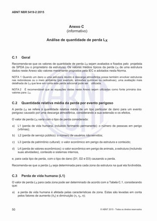 2
8/
0
5/
2
0
1
5)
I
m
pr
e
ss
o:
5
3
2
2
0
4
(P
e
di
d
o
0
7.
9
0
7.
4
0
2/
0
0
0
1-
1
3
-
ABNT NBR 5419-2:2015
Anexo C
(informativo)
Análise de quantidade de perda LX
C.1 Geral
Recomenda-se que os valores de quantidade de perda LX sejam avaliados e fixados pelo projetista
de SPDA (ou o proprietário da estrutura). Os valores médios típicos da perda LX de uma estrutura
dados neste Anexo são valores meramente propostos pela IEC e adotados nesta Norma.
NOTA 1 Quando um dano a uma estrutura devido à descarga atmosférica possa também envolver estruturas
nas redondezas ou o meio ambiente (por exemplo, emissões químicas ou radioativas), uma avaliação mais
detalhada de LX que leve em conta esta perda adicional pode ser utilizada.
NOTA 2 É recomendável que as equações dadas neste Anexo sejam utilizadas como fonte primária dos
valores para LX.
C.2 Quantidade relativa média da perda por evento perigoso
A perda LX se refere à quantidade relativa média de um tipo particular de dano para um evento
perigoso causado por uma descarga atmosférica, considerando a sua extensão e os efeitos.
O valor de perda LX varia com o tipo de perda considerada:
 a) L1 (perda de vida humana, incluindo ferimento permanente): o número de pessoas em perigo
(vítimas);
 b) L2 (perda de serviço público): o número de usuários não servidos;
 c) L3 (perda de patrimônio cultural): o valor econômico em perigo da estrutura e conteúdo;
 d) L4 (perda de valores econômicos): o valor econômico em perigo de animais, a estrutura (incluindo
suas atividades), conteúdo e sistemas internos,
e, para cada tipo de perda, com o tipo de dano (D1, D2 e D3) causando a perda.
Recomenda-se que a perda LX seja determinada para cada zona da estrutura na qual ela foidividida.
C.3 Perda de vida humana (L1)
O valor de perda LX para cada zona pode ser determinado de acordo com a Tabela C.1, considerando
que:
 a) a perda de vida humana é afetada pelas características da zona. Estas são levadas em conta
pelos fatores de aumento (hz) e diminuição (rt, rp, rf);
50 © ABNT 2015 - Todos os direitos reservados
 