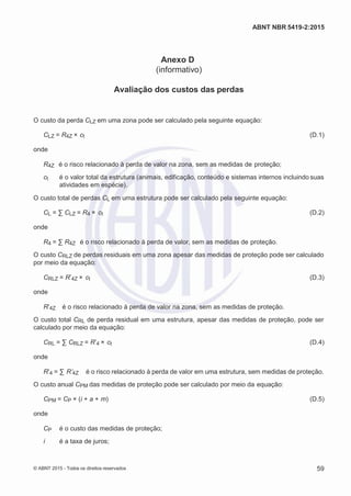 2
8/
0
5/
2
0
1
5)
I
m
pr
e
ss
o:
5
3
2
2
0
4
(P
e
di
d
o
0
7.
9
0
7.
4
0
2/
0
0
0
1-
1
3
-
ABNT NBR 5419-2:2015
Anexo D
(informativo)
Avaliação dos custos das perdas
O custo da perda CLZ em uma zona pode ser calculado pela seguinte equação:
CLZ = R4Z × ct (D.1)
onde
R4Z é o risco relacionado à perda de valor na zona, sem as medidas de proteção;
ct é o valor total da estrutura (animais, edificação, conteúdo e sistemas internos incluindo suas
atividades em espécie).
O custo total de perdas CL em uma estrutura pode ser calculado pela seguinte equação:
CL = ∑ CLZ = R4 × ct (D.2)
onde
R4 = ∑ R4Z é o risco relacionado à perda de valor, sem as medidas de proteção.
O custo CRLZ de perdas residuais em uma zona apesar das medidas de proteção pode ser calculado
por meio da equação:
CRLZ = R’4Z × ct (D.3)
onde
R’4Z é o risco relacionado à perda de valor na zona, sem as medidas de proteção.
O custo total CRL de perda residual em uma estrutura, apesar das medidas de proteção, pode ser
calculado por meio da equação:
CRL = ∑ CRLZ = R’4 × ct (D.4)
onde
R’4 = ∑ R’4Z é o risco relacionado à perda de valor em uma estrutura, sem medidas de proteção.
O custo anual CPM das medidas de proteção pode ser calculado por meio da equação:
CPM = CP × (i + a + m) (D.5)
onde
CP é o custo das medidas de proteção;
i é a taxa de juros;
© ABNT 2015 - Todos os direitos reservados 59
 