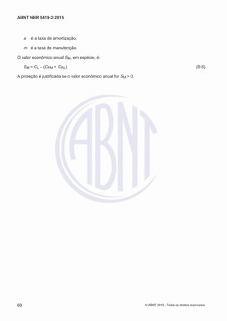 2
8/
0
5/
2
0
1
5)
I
m
pr
e
ss
o:
5
3
2
2
0
4
(P
e
di
d
o
0
7.
9
0
7.
4
0
2/
0
0
0
1-
1
3
-
ABNT NBR 5419-2:2015
a é a taxa de amortização;
m é a taxa de manutenção.
O valor econômico anual SM, em espécie, é:
SM = CL – (CPM + CRL) (D.6)
A proteção é justificada se o valor econômico anual for SM > 0.
60 © ABNT 2015 - Todos os direitos reservados
 