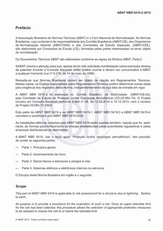 2
8/
0
5/
2
0
1
5)
I
m
pr
e
ss
o:
5
3
2
2
0
4
(P
e
di
d
o
0
7.
9
0
7.
4
0
2/
0
0
0
1-
1
3
-
ABNT NBR 5419-2:2015
Prefácio
A Associação Brasileira de Normas Técnicas (ABNT) é o Foro Nacional de Normalização. As Normas
Brasileiras, cujo conteúdo é de responsabilidade dos Comitês Brasileiros (ABNT/CB), dos Organismos
de Normalização Setorial (ABNT/ONS) e das Comissões de Estudo Especiais (ABNT/CEE),
são elaboradas por Comissões de Estudo (CE), formadas pelas partes interessadas no tema objeto
da normalização.
Os Documentos Técnicos ABNT são elaborados conforme as regras da Diretiva ABNT, Parte2.
AABNT chama a atenção para que, apesar de ter sido solicitada manifestação sobre eventuais direitos
de patentes durante a Consulta Nacional, estes podem ocorrer e devem ser comunicados à ABNT
a qualquer momento (Lei nº 9.279, de 14 de maio de 1996).
Ressalta-se que Normas Brasileiras podem ser objeto de citação em Regulamentos Técnicos.
Nestes casos, os Órgãos responsáveis pelos Regulamentos Técnicos podem determinar outras datas
para exigência dos requisitos desta Norma, independentemente de sua data de entrada em vigor.
A ABNT NBR 5419-2 foi elaborada no Comitê Brasileiro de Eletricidade (ABNT/CB-03),
pela Comissão de Estudo de Proteção contra Descargas Atmosféricas (CE-03:064.10). O Projeto
circulou em Consulta Nacional conforme Edital nº 08, de 12.08.2014 a 10.12.2014, com o número
de Projeto 03:064.10-100/2.
Esta parte da ABNT NBR 5419 e as ABNT NBR 5419-1, ABNT NBR 5419-3 e ABNT NBR 5419-4
cancelam e substituem a(s) ABNT NBR 5419:2005.
As instalações elétricas cobertas pela ABNT NBR 5419 estão sujeitas também, naquilo que for perti-
nente, às normas para fornecimento de energia estabelecidas pelas autoridades reguladoras e pelas
empresas distribuidoras de eletricidade.
A ABNT NBR 5419, sob o título geral “Proteção contra descargas atmosféricas”, tem previsão
de conter as seguintes partes:
— Parte 1: Princípios gerais;
— Parte 2: Gerenciamento de risco;
— Parte 3: Danos físicos a estruturas e perigos à vida
— Parte 4: Sistemas elétricos e eletrônicos internos na estrutura
O Escopo desta Norma Brasileira em inglês é o seguinte:
Scope
This part of ABNT NBR 5419 is applicable to risk assessment for a structure due to lightning flashes
to earth.
Its purpose is to provide a procedure for the evaluation of such a risk. Once an upper tolerable limit
for the risk has been selected, this procedure allows the selection of appropriate protection measures
to be adopted to reduce the risk to or below the tolerable limit.
© ABNT 2015 - Todos os direitos reservados ix
 