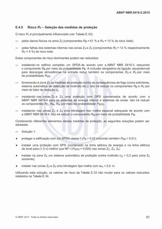 2
8/
0
5/
2
0
1
5)
I
m
pr
e
ss
o:
5
3
2
2
0
4
(P
e
di
d
o
0
7.
9
0
7.
4
0
2/
0
0
0
1-
1
3
-
ABNT NBR 5419-2:2015
E.4.5 Risco R1 – Seleção das medidas de proteção
O risco R1 é principalmente influenciado (ver Tabela E.33):
— pelos danos físicos na zona Z2 (componentes RB ≈ 61 % e RV ≈ 13 % do risco total);
— pelas falhas dos sistemas internos nas zonas Z2 e Z3 (componentes RC ≈ 12 % respectivamente
RC ≈ 5 %) do risco total.
Estes componentes de risco dominantes podem ser reduzidos:
— instalando no edifício completo um SPDA de acordo com a ABNT NBR 5419-3, reduzindo
o componente RB por meio da probabilidade PB. A inclusão obrigatória da ligação equipotencial
para descargas atmosféricas na entrada reduz também os componentes RU e RV por meio
da probabilidade PEB;
— fornecendo à zona Z2 as medidas de proteção contra as consequências de fogo (como extintores,
sistema automático de detecção de incêndio etc.). Isto irá reduzir os componentes RB e RV por
meio do fator de redução rp;
— instalando nas zonas Z3 e Z4 uma proteção com DPS coordenados de acordo com a
ABNT NBR 5419-4 para os sistemas de energia interno e sistemas de sinais. Isto irá reduzir
os componentes RC, RM, RW por meio da probabilidade PSPD.
— instalando nas zonas Z3 e Z4 uma blindagem tipo malha espacial adequada de acordo com
a ABNT NBR 5419-4. Isto irá reduzir o componente RM por meio da probabilidade PM.
Combinando diferentes elementos destas medidas de proteção, as seguintes soluções podem ser
adotadas:
— Solução 1:
● proteger a edificação com um SPDA classe I (PB = 0,02 incluindo também PEB = 0,01);
● instalar uma proteção com DPS coordenado na linha elétrica de energia e na linha elétrica
de sinal para (1,5 x) melhor que NP I (PSPD = 0,005) nas zonas Z2, Z3, Z4;
● instalar na zona Z2 um sistema automático de proteção contra incêndio (rp = 0,2 para zona Z2
somente);
● instalar nas zonas Z3 e Z4 uma blindagem tipo malha com wm = 0,5 m.
Utilizando esta solução, os valores de risco da Tabela E.33 irão mudar para os valores reduzidos
relatados na Tabela E.34.
© ABNT 2015 - Todos os direitos reservados 87
 