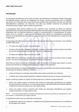 Introdução
As descargas atmosféricas como fontes de danos são fenômenos de altíssima energia. Descargas
atmosféricas liberam centenas de megajoules de energia. Quando comparadas com os milijoules
que podem ser suficientes para causar danos aos equipamentos eletrônicos sensíveis em sistemas
eletroeletrônicos existentes nas estruturas, fica claro que medidas adicionais de proteção são
necessárias para proteger alguns destes equipamentos.
A necessidade desta Norma justifica-se pelo crescente custo associado às falhas de sistemas
eletroeletrônicoscausadaspelosefeitoseletromagnéticosdasdescargasatmosféricas.Particularmente
importantes são os sistemas eletrônicos usados no armazenamento e processamento de dados,
assim como no controle e segurança de processos para plantas de considerável investimento,
tamanho e complexidade (para as quais as consequências são muito indesejáveis por razões de custo
e segurança).
As descargas atmosféricas podem causar diferentes tipos de danos em uma estrutura, como definido
na ABNT NBR 5419-1.
—— D1 danos aos seres vivos por choques elétricos;
—— D2 danos físicos (fogo, explosão, destruição mecânica, vazamento químico) devido aos efeitos
da corrente das descargas atmosféricas, incluindo centelhamentos;
—— D3 falhas de sistemas internos devido ao LEMP.
A ABNT NBR 5419-3 trata das medidas de proteção para reduzir os riscos de danos físicos e perigo
de vida, mas não cobre a proteção de sistemas elétricos e eletrônicos.
Esta Parte da Norma fornece as informações sobre as medidas de proteção para reduzir os riscos
de dano permanente de sistemas eletroeletrônicos existentes nas estruturas.
Danos permanentes nos sistemas eletroeletrônicos podem ser causados pelo impulso eletromagnético
da descarga atmosférica (LEMP) por meio de:
—— surtos conduzidos ou induzidos transmitidos pelos cabos conectados aos sistemas;
—— os efeitos dos campos eletromagnéticos irradiados diretamente para os próprios equipamentos.
Surtos na estrutura podem se originar de fontes externas ou internas à própria estrutura:
—— surtos com origem externa à estrutura são criados por descargas atmosféricas que atingem
as linhas entrando na estrutura, ou o solo próximo a elas, e são transmitidos aos sistemas elétricos
e eletrônicos dentro da estrutura por meio destas linhas;
—— surtos com origem interna à estrutura são criados por descargas atmosféricas que atingem
a própria estrutura ou o solo próximo a ela.
NOTA	 Os surtos podem também se originar internamente à estrutura por efeitos de chaveamento, como,
por exemplo, o chaveamento de cargas indutivas.
O acoplamento pode surgir por diferentes mecanismos:
—— acoplamento resistivo (por exemplo, a impedância do subsistema de aterramento ou a resistência
da blindagem dos cabos);
x
ABNT NBR 5419-4:2015
© ABNT 2015 - Todos os direitos reservados
 
