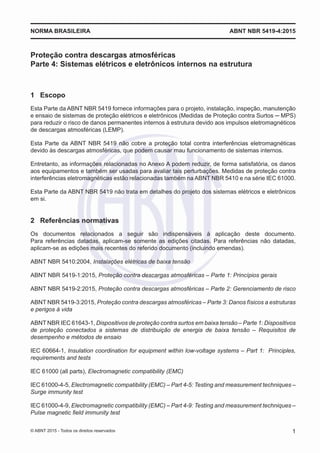 Proteção contra descargas atmosféricas
Parte 4: Sistemas elétricos e eletrônicos internos na estrutura
1	 Escopo
Esta Parte da ABNT NBR 5419 fornece informações para o projeto, instalação, inspeção, manutenção
e ensaio de sistemas de proteção elétricos e eletrônicos (Medidas de Proteção contra Surtos ─ MPS)
para reduzir o risco de danos permanentes internos à estrutura devido aos impulsos eletromagnéticos
de descargas atmosféricas (LEMP).
Esta Parte da ABNT NBR 5419 não cobre a proteção total contra interferências eletromagnéticas
devido às descargas atmosféricas, que podem causar mau funcionamento de sistemas internos.
Entretanto, as informações relacionadas no Anexo A podem reduzir, de forma satisfatória, os danos
aos equipamentos e também ser usadas para avaliar tais perturbações. Medidas de proteção contra
interferências eletromagnéticas estão relacionadas também na ABNT NBR 5410 e na série IEC 61000.
Esta Parte da ABNT NBR 5419 não trata em detalhes do projeto dos sistemas elétricos e eletrônicos
em si.
2	 Referências normativas
Os documentos relacionados a seguir são indispensáveis à aplicação deste documento.
Para referências datadas, aplicam-se somente as edições citadas. Para referências não datadas,
aplicam-se as edições mais recentes do referido documento (incluindo emendas).
ABNT NBR 5410:2004, Instalações elétricas de baixa tensão
ABNT NBR 5419-1:2015, Proteção contra descargas atmosféricas – Parte 1: Princípios gerais
ABNT NBR 5419-2:2015, Proteção contra descargas atmosféricas – Parte 2: Gerenciamento de risco
ABNT NBR 5419-3:2015, Proteção contra descargas atmosféricas – Parte 3: Danos físicos a estruturas
e perigos à vida
ABNT NBR IEC 61643-1, Dispositivos de proteção contra surtos em baixa tensão – Parte 1: Dispositivos
de proteção conectados a sistemas de distribuição de energia de baixa tensão – Requisitos de
desempenho e métodos de ensaio
IEC 60664-1, Insulation coordination for equipment within low-voltage systems – Part 1: Principles,
requirements and tests
IEC 61000 (all parts), Electromagnetic compatibility (EMC)
IEC 61000-4-5, Electromagnetic compatibility (EMC) – Part 4-5: Testing and measurement techniques –
Surge immunity test
IEC 61000-4-9, Electromagnetic compatibility (EMC) – Part 4-9: Testing and measurement techniques –
Pulse magnetic field immunity test
ABNT NBR 5419-4:2015NORMA BRASILEIRA
1© ABNT 2015 - Todos os direitos reservados
 