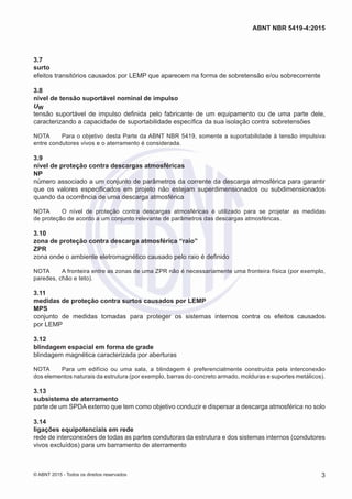 3.7	
surto
efeitos transitórios causados por LEMP que aparecem na forma de sobretensão e/ou sobrecorrente
3.8	
nível de tensão suportável nominal de impulso
UW
tensão suportável de impulso definida pelo fabricante de um equipamento ou de uma parte dele,
caracterizando a capacidade de suportabilidade específica da sua isolação contra sobretensões
NOTA	 Para o objetivo desta Parte da ABNT NBR 5419, somente a suportabilidade à tensão impulsiva
entre condutores vivos e o aterramento é considerada.
3.9	
nível de proteção contra descargas atmosféricas
NP
número associado a um conjunto de parâmetros da corrente da descarga atmosférica para garantir
que os valores especificados em projeto não estejam superdimensionados ou subdimensionados
quando da ocorrência de uma descarga atmosférica
NOTA	 O nível de proteção contra descargas atmosféricas é utilizado para se projetar as medidas
de proteção de acordo a um conjunto relevante de parâmetros das descargas atmosféricas.
3.10	
zona de proteção contra descarga atmosférica “raio”
ZPR
zona onde o ambiente eletromagnético causado pelo raio é definido
NOTA	 A fronteira entre as zonas de uma ZPR não é necessariamente uma fronteira física (por exemplo,
paredes, chão e teto).
3.11	
medidas de proteção contra surtos causados por LEMP
MPS
conjunto de medidas tomadas para proteger os sistemas internos contra os efeitos causados
por LEMP
3.12	
blindagem espacial em forma de grade
blindagem magnética caracterizada por aberturas
NOTA	 Para um edifício ou uma sala, a blindagem é preferencialmente construída pela interconexão
dos elementos naturais da estrutura (por exemplo, barras do concreto armado, molduras e suportes metálicos).
3.13	
subsistema de aterramento
parte de um SPDA externo que tem como objetivo conduzir e dispersar a descarga atmosférica no solo
3.14	
ligações equipotenciais em rede
rede de interconexões de todas as partes condutoras da estrutura e dos sistemas internos (condutores
vivos excluídos) para um barramento de aterramento
3
ABNT NBR 5419-4:2015
© ABNT 2015 - Todos os direitos reservados
 