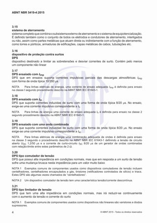 3.15	
sistema de aterramento
sistemacompletoquecombinaosubsistemaexternodeaterramentoeosistemadeequipotencialização.
É definido também como o conjunto de todos os eletrodos e condutores de aterramento, interligados
ou não, assim como partes metálicas que atuam direta ou indiretamente com a função de aterramento,
como torres e pórticos, armaduras de edificações, capas metálicas de cabos, tubulações etc.
3.16	
dispositivo de proteção contra surtos
DPS
dispositivo destinado a limitar as sobretensões e desviar correntes de surto. Contém pelo menos
um componente não linear
3.17	
DPS ensaiado com Iimp
DPS que em ensaios suporta correntes impulsivas parciais das descargas atmosféricas Iimp
com forma de onda típica 10/350 μs
NOTA	 Para linhas elétricas de energia, uma corrente de ensaio adequada Iimp é definida para ensaio
na classe I segundo procedimento descrito na ABNT NBR IEC 61643-1.
3.18	
DPS ensaiado com Iin
DPS que suporta correntes induzidas de surto com uma forma de onda típica 8/20 μs. No ensaio,
exige-se uma corrente impulsiva correspondente a In
NOTA	 Para linhas de energia uma corrente de ensaio adequada In é definida para ensaio na classe 2
segundo procedimento descrito na ABNT NBR IEC 61643-1.
3.19	
DPS ensaiado com uma onda combinada
DPS que suporta correntes induzidas de surto com uma forma de onda típica 8/20 μs. No ensaio
exige-se uma corrente impulsiva correspondente a Isc
NOTA	 Para linhas elétricas de energia uma combinação adequada de ondas é definida para ensaio
na classe 3 segundo o procedimento descrito na ABNT NBR IEC 61643-1 definindo a tensão de circuito
aberto UOC 1,2/50 μs e a corrente de curto-circuito ISC 8/20 μs de um gerador de ondas combinadas
com relação-limite entre estes parâmetros de 2 Ω.
3.20	
DPS tipo comutador de tensão
DPS que possui alta impedância em condições normais, mas que em resposta a um surto de tensão
sofre uma mudança brusca nesta impedância para um valor muito baixo
NOTA 1	 Exemplos comuns de componentes usados como dispositivos comutadores de tensão incluem
centelhadores, centelhadores encapsulados a gás, tiristores (retificadores controlados de silício) e triacs.
Estes DPS são algumas vezes chamados de “centelhadores”.
NOTA 2	 Um dispositivo comutador de tensão tem uma característica tensão/corrente descontínua.
3.21	
DPS tipo limitador de tensão
DPS que tem uma alta impedância em condições normais, mas irá reduzir-se continuamente
com o aumento da tensão e corrente do surto
NOTA 1	 Exemplos comuns de componentes usados como dispositivos não lineares são varistores e diodos
supressores.
4
ABNT NBR 5419-4:2015
© ABNT 2015 - Todos os direitos reservados
 