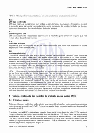 NOTA 2	 Um dispositivo limitador de tensão tem uma característica tensão/corrente contínua.
3.22	
DPS tipo combinado
DPS que incorpora componentes com ambas as características (comutador e limitador de tensão)
e, portanto, pode apresentar comportamento como comutador de tensão, limitador de tensão,
ou ambos, dependendo das características da tensão aplicada
3.23	
coordenação de DPS
DPS adequadamente selecionados, coordenados e instalados para formar um conjunto que visa
reduzir falhas dos sistemas internos
3.24	
interfaces isolantes
dispositivos que são capazes de reduzir surtos conduzidos nas linhas que adentram as zonas
de proteção contra os raios (ZPR)
3.25	
equipotencialização
conjunto de medidas que visa a redução das tensões nas instalações causadas pelas descargas
atmosféricas a níveis suportáveis para essas instalações e equipamentos por elas servidos,
além de reduzir riscos de choque elétrico. Tais medidas consistem tipicamente em ligações entre partes
metálicas das instalações e destas ao SPDA, direta ou indiretamente (por meio de DPS), envolvendo
massas metálicas de equipamentos, condutores de proteção, malhas de condutores instaladas sob
ou sobre equipamentos sensíveis, blindagens de cabos e condutos metálicos, elementos metálicos
estruturais, tubulações metálicas entre outros
NOTA	 Rigorosamente, equipotencialização é um conceito que somente se aplica em corrente contínua
ou, de forma aproximada, em baixas frequências. Para as componentes de frequências mais altas
das correntes das descargas atmosféricas, algumas das medidas tipicamente empregadas com
finalidade de equipotencialização podem ter efeito de redução de tensão entre os pontos onde a ligação
equipotencial é feita, contanto que essa ligação seja curta (por exemplo, não mais que poucas dezenas
de centímetros para condutores cilíndricos de bitolas usuais em instalações elétricas). Medidas como
o uso de cabos blindados, o encaminhamento de cabos por condutos metálicos ou próximos a grandes
estruturas condutoras são geralmente mais eficientes e espacialmente mais abrangentes em alta frequência.
A noção de equipotencialização de modo genérico, porém, é útil no controle da sobretensão durante a parte
em que a progressão do impulso de corrente da descarga atmsférica é mais lenta, sobretensão esta que
pode estar associada a elevados níveis de energia por conta da longa duração.
4	 Projeto e instalação das medidas de proteção contra surtos (MPS)
4.1	 Princípios gerais
Sistemas elétricos e eletrônicos estão sujeitos a danos devido a impulsos eletromagnéticos causados
pelas descargas atmosféricas (LEMP). Portanto, para evitar danos nos sistemas internos, é necessária
a adoção de MPS.
A proteção contra LEMP é baseada no conceito de zonas de proteção contra raios (ZPR): o volume
contendo sistemas que devem ser protegidos deve ser dividido em ZPR. Estas zonas são teoricamente
associadas à parte do espaço (ou de um sistema interno) onde a severidade do LEMP é compatível
com a suportabilidade dos sistemas internos existentes (Figura 1). As sucessivas zonas são caracte-
rizadas por significativas mudanças na severidade no LEMP. A fronteira de uma ZPR é definida pelas
medidas de proteção empregadas (Figura 2).
5
ABNT NBR 5419-4:2015
© ABNT 2015 - Todos os direitos reservados
 