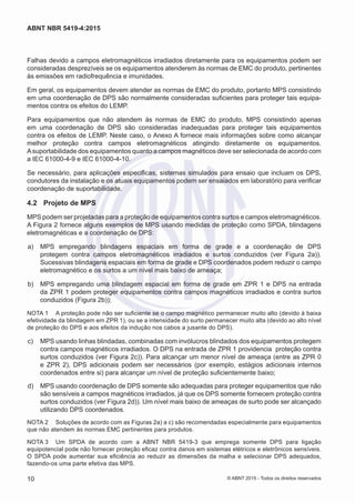 Falhas devido a campos eletromagnéticos irradiados diretamente para os equipamentos podem ser
consideradas desprezíveis se os equipamentos atenderem às normas de EMC do produto, pertinentes
às emissões em radiofrequência e imunidades.
Em geral, os equipamentos devem atender as normas de EMC do produto, portanto MPS consistindo
em uma coordenação de DPS são normalmente consideradas suficientes para proteger tais equipa-
mentos contra os efeitos do LEMP.
Para equipamentos que não atendem às normas de EMC do produto, MPS consistindo apenas
em uma coordenação de DPS são consideradas inadequadas para proteger tais equipamentos
contra os efeitos de LEMP. Neste caso, o Anexo A fornece mais informações sobre como alcançar
melhor proteção contra campos eletromagnéticos atingindo diretamente os equipamentos.
Asuportabilidade dos equipamentos quanto a campos magnéticos deve ser selecionada de acordo com
a IEC 61000-4-9 e IEC 61000-4-10.
Se necessário, para aplicações especificas, sistemas simulados para ensaio que incluam os DPS,
condutores da instalação e os atuais equipamentos podem ser ensaiados em laboratório para verificar
coordenação de suportabilidade.
4.2	 Projeto de MPS
MPS podem ser projetadas para a proteção de equipamentos contra surtos e campos eletromagnéticos.
A Figura 2 fornece alguns exemplos de MPS usando medidas de proteção como SPDA, blindagens
eletromagnéticas e a coordenação de DPS:
 a)	 MPS empregando blindagens espaciais em forma de grade e a coordenação de DPS
protegem contra campos eletromagnéticos irradiados e surtos conduzidos (ver Figura 2a)).
Sucessivas blindagens espaciais em forma de grade e DPS coordenados podem reduzir o campo
eletromagnético e os surtos a um nível mais baixo de ameaça;
 b)	 MPS empregando uma blindagem espacial em forma de grade em ZPR 1 e DPS na entrada
da ZPR 1 podem proteger equipamentos contra campos magnéticos irradiados e contra surtos
conduzidos (Figura 2b));
NOTA 1	 A proteção pode não ser suficiente se o campo magnético permanecer muito alto (devido à baixa
efetividade da blindagem em ZPR 1), ou se a intensidade do surto permanecer muito alta (devido ao alto nível
de proteção do DPS e aos efeitos da indução nos cabos a jusante do DPS).
 c)	 MPS usando linhas blindadas, combinadas com invólucros blindados dos equipamentos protegem
contra campos magnéticos irradiados. O DPS na entrada de ZPR 1 providencia proteção contra
surtos conduzidos (ver Figura 2c)). Para alcançar um menor nível de ameaça (entre as ZPR 0
e ZPR 2), DPS adicionais podem ser necessários (por exemplo, estágios adicionais internos
coordenados entre si) para alcançar um nível de proteção suficientemente baixo;
 d)	 MPS usando coordenação de DPS somente são adequadas para proteger equipamentos que não
são sensíveis a campos magnéticos irradiados, já que os DPS somente fornecem proteção contra
surtos conduzidos (ver Figura 2d)). Um nível mais baixo de ameaças de surto pode ser alcançado
utilizando DPS coordenados.
NOTA 2	 Soluções de acordo com as Figuras 2a) a c) são recomendadas especialmente para equipamentos
que não atendem às normas EMC pertinentes para produtos.
NOTA 3	 Um SPDA de acordo com a ABNT NBR 5419-3 que emprega somente DPS para ligação
equipotencial pode não fornecer proteção eficaz contra danos em sistemas elétricos e eletrônicos sensíveis.
O SPDA pode aumentar sua eficiência ao reduzir as dimensões da malha e selecionar DPS adequados,
fazendo-os uma parte efetiva das MPS.
10
ABNT NBR 5419-4:2015
© ABNT 2015 - Todos os direitos reservados
 