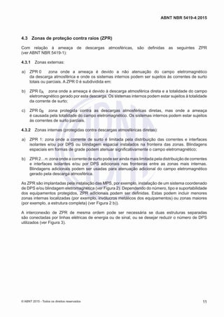 4.3	 Zonas de proteção contra raios (ZPR)
Com relação à ameaça de descargas atmosféricas, são definidas as seguintes ZPR
(ver ABNT NBR 5419-1):
4.3.1	 Zonas externas:
 a)	 ZPR 0	 zona onde a ameaça é devido a não atenuação do campo eletromagnético
da descarga atmosférica e onde os sistemas internos podem ser sujeitos às correntes de surto
totais ou parciais. A ZPR 0 é subdividida em:
 b)	 ZPR 0A	 zona onde a ameaça é devido à descarga atmosférica direta e a totalidade do campo
eletromagnético gerado por esta descarga. Os sistemas internos podem estar sujeitos à totalidade
da corrente de surto;
 c)	 ZPR 0B	 zona protegida contra as descargas atmosféricas diretas, mas onde a ameaça
é causada pela totalidade do campo eletromagnético. Os sistemas internos podem estar sujeitos
às correntes de surto parciais.
4.3.2	 Zonas internas (protegidas contra descargas atmosféricas diretas):
 a)	 ZPR 1: zona onde a corrente de surto é limitada pela distribuição das correntes e interfaces
isolantes e/ou por DPS ou blindagem espacial instalados na fronteira das zonas. Blindagens
espaciais em formas de grade podem atenuar significativamente o campo eletromagnético;
 b)	 ZPR 2…n: zona onde a corrente de surto pode ser ainda mais limitada pela distribuição de correntes
e interfaces isolantes e/ou por DPS adicionais nas fronteiras entre as zonas mais internas.
Blindagens adicionais podem ser usadas para atenuação adicional do campo eletromagnético
gerado pela descarga atmosférica.
As ZPR são implantadas pela instalação das MPS, por exemplo, instalação de um sistema coordenado
de DPS e/ou blindagem eletromagnética (ver Figura 2). Dependendo do número, tipo e suportabilidade
dos equipamentos protegidos, ZPR adicionais podem ser definidas. Estas podem incluir menores
zonas internas localizadas (por exemplo, invólucros metálicos dos equipamentos) ou zonas maiores
(por exemplo, a estrutura completa) (ver Figura 2 b)).
A interconexão de ZPR de mesma ordem pode ser necessária se duas estruturas separadas
são conectadas por linhas elétricas de energia ou de sinal, ou se desejar reduzir o número de DPS
utilizados (ver Figura 3).
11
ABNT NBR 5419-4:2015
© ABNT 2015 - Todos os direitos reservados
 