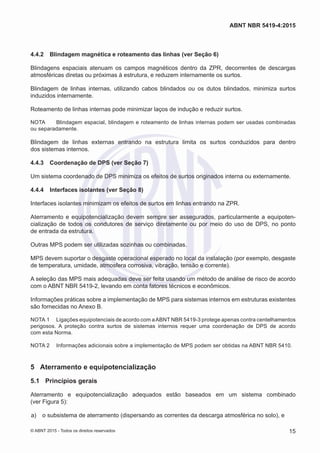 4.4.2	 Blindagem magnética e roteamento das linhas (ver Seção 6)
Blindagens espaciais atenuam os campos magnéticos dentro da ZPR, decorrentes de descargas
atmosféricas diretas ou próximas à estrutura, e reduzem internamente os surtos.
Blindagem de linhas internas, utilizando cabos blindados ou os dutos blindados, minimiza surtos
induzidos internamente.
Roteamento de linhas internas pode minimizar laços de indução e reduzir surtos.
NOTA	 Blindagem espacial, blindagem e roteamento de linhas internas podem ser usadas combinadas
ou separadamente.
Blindagem de linhas externas entrando na estrutura limita os surtos conduzidos para dentro
dos sistemas internos.
4.4.3	 Coordenação de DPS (ver Seção 7)
Um sistema coordenado de DPS minimiza os efeitos de surtos originados interna ou externamente.
4.4.4	 Interfaces isolantes (ver Seção 8)
Interfaces isolantes minimizam os efeitos de surtos em linhas entrando na ZPR.
Aterramento e equipotencialização devem sempre ser assegurados, particularmente a equipoten-
cialização de todos os condutores de serviço diretamente ou por meio do uso de DPS, no ponto
de entrada da estrutura.
Outras MPS podem ser utilizadas sozinhas ou combinadas.
MPS devem suportar o desgaste operacional esperado no local da instalação (por exemplo, desgaste
de temperatura, umidade, atmosfera corrosiva, vibração, tensão e corrente).
A seleção das MPS mais adequadas deve ser feita usando um método de análise de risco de acordo
com o ABNT NBR 5419-2, levando em conta fatores técnicos e econômicos.
Informações práticas sobre a implementação de MPS para sistemas internos em estruturas existentes
são fornecidas no Anexo B.
NOTA 1	 Ligações equipotenciais de acordo com aABNT NBR 5419-3 protege apenas contra centelhamentos
perigosos. A proteção contra surtos de sistemas internos requer uma coordenação de DPS de acordo
com esta Norma.
NOTA 2	 Informações adicionais sobre a implementação de MPS podem ser obtidas na ABNT NBR 5410.
5	 Aterramento e equipotencialização
5.1	 Princípios gerais
Aterramento e equipotencialização adequados estão baseados em um sistema combinado
(ver Figura 5):
 a)	 o subsistema de aterramento (dispersando as correntes da descarga atmosférica no solo), e
15
ABNT NBR 5419-4:2015
© ABNT 2015 - Todos os direitos reservados
 
