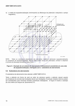  b)	 a malha de equipotencialização (minimizando as diferenças de potencial e reduzindo o campo
magnético).
Interligação para
equipotencialização
Subsistema de aterramento
IEC 2774/10
NOTA	 Todos os condutores desenhados são elementos metálicos estruturais equipotencializados
ou condutores de equipotencialização. Alguns deles podem servir para interceptar, conduzir e dispersar
a corrente da descarga atmosférica para a terra.
Figura 5 – Exemplo de um sistema de aterramento tridimensional consistindo em uma rede
de equipotencialização, interligada com o subsistema de aterramento
5.2	 Subsistema de aterramento
O subsistema de aterramento deve atender a ABNT NBR 5419-3.
Tanto o eletrodo em forma de anel ao redor da estrutura quanto o eletrodo natural usando
as armaduras do concreto das fundações devem ser interligados. Eventuais módulos internos podem
ser considerados para minimizar tensões superficiais indesejáveis. A Figura 6 mostra o exemplo
de uma malha com largura de, tipicamente 5 m.
16
ABNT NBR 5419-4:2015
© ABNT 2015 - Todos os direitos reservados
 
