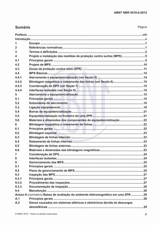 Prefácio..............................................................................................................................................viii
Introdução.............................................................................................................................................x
1	Escopo.................................................................................................................................1
2	 Referências normativas......................................................................................................1
3	 Termos e definições............................................................................................................2
4	 Projeto e instalação das medidas de proteção contra surtos (MPS).............................5
4.1	 Princípios gerais.................................................................................................................5
4.2	 Projeto de MPS..................................................................................................................10
4.3	 Zonas de proteção contra raios (ZPR)............................................................................11
4.4	 MPS Básicas......................................................................................................................14
4.4.1	 Aterramento e equipotencialização (ver Seção 5).........................................................14
4.4.2	 Blindagem magnética e roteamento das linhas (ver Seção 6)......................................15
4.4.3	 Coordenação de DPS (ver Seção 7)................................................................................15
4.4.4	 Interfaces isolantes (ver Seção 8)...................................................................................15
5	 Aterramento e equipotencialização.................................................................................15
5.1	 Princípios gerais...............................................................................................................15
5.2	 Subsistema de aterramento.............................................................................................16
5.3	 Ligação equipotencial.......................................................................................................18
5.4	 Barras de equipotencialização.........................................................................................21
5.5	 Equipotencialização na fronteira de uma ZPR...............................................................21
5.6	 Materiais e dimensões dos componentes de equipotencialização..............................22
6	 Blindagem magnética e roteamento de linhas...............................................................22
6.1	 Princípios gerais...............................................................................................................22
6.2	 Blindagem espacial...........................................................................................................23
6.3	 Blindagem de linhas internas..........................................................................................23
6.4	 Roteamento de linhas internas........................................................................................23
6.5	 Blindagem de linhas externas..........................................................................................23
6.6	 Materiais e dimensões das blindagens magnéticas......................................................23
7	 Coordenação de DPS........................................................................................................24
8	 Interfaces isolantes...........................................................................................................24
9	 Gerenciamento das MPS..................................................................................................25
9.1	 Princípios gerais...............................................................................................................25
9.2	 Plano de gerenciamento de MPS.....................................................................................25
9.3	 Inspeção das MPS.............................................................................................................27
9.3.1	 Princípios gerais...............................................................................................................27
9.3.2	 Procedimento das inspeções...........................................................................................27
9.3.3	 Documentação de inspeção.............................................................................................28
9.4	Manutenção.......................................................................................................................28
Anexo A (normativo) Bases de avaliação do ambiente eletromagnético em uma ZPR................29
A.1	 Princípios gerais...............................................................................................................29
A.2	 Danos causados em sistemas elétricos e eletrônicos devido às descargas
atmosféricas......................................................................................................................29
iii
ABNT NBR 5419-4:2015
© ABNT 2015 - Todos os direitos reservados
Sumário Página
 