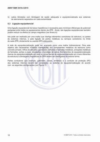  b)	 cabos blindados com blindagem de seção adequada e equipotencializada aos sistemas
de aterramento separados em cada extremidade.
5.3	 Ligação equipotencial
Uma ligação equipotencial de baixa impedância é necessária para minimizar diferenças de potencial
perigosas entre todos os equipamentos dentro da ZPR. Ainda, tais ligações equipotenciais também
podem reduzir os efeitos do campo magnético (ver Anexo A)
Isto pode ser realizado por uma malha que interliga elementos condutores da estrutura, ou partes
de sistemas internos, e pela ligação de partes metálicas ou serviços condutores no limite
de cada ZPR, diretamente ou usando DPS adequados.
A rede de equipotencialização pode ser arranjada como uma malha tridimensional. Para este
objetivo são necessárias múltiplas interligações dos componentes metálicos da estrutura como
concreto armado, trilhos do elevador, guindastes, telhados e fachadas metálicas, armações metálicas
de fachadas, portas e pisos, tubulações e bandejas de cabos. Barramentos de equipotencialização
(barras de equipotencialização em anel ou várias barras de equipotencialização em níveis diferentes
da estrutura) e blindagens magnéticas da ZPR devem ser interligados da mesma forma.
Partes condutoras (por exemplo, gabinetes, caixas, armários) e o condutor de proteção (PE)
dos sistemas internos devem ser conectados ao sistema de equipotencialização de acordo
com as seguintes configurações (ver Figura 7):
18
ABNT NBR 5419-4:2015
© ABNT 2015 - Todos os direitos reservados
 