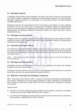 6.2	 Blindagem espacial
A blindagem espacial define zonas protegidas, que podem cobrir toda a estrutura, uma parte dela,
um cômodo ou apenas o gabinete do equipamento. Estas blindagens podem ser em forma de grade,
blindagens metálicas contínuas ou compreender os “componentes naturais” da própria estrutura
(ver ABNT NBR 5419-3).
Blindagens espaciais são aconselháveis onde for mais prático e útil proteger uma zona especifica
da estrutura em vez de várias partes do equipamento. Blindagens espaciais preferencialmente
podem ser providenciadas nos estágios iniciais do projeto de uma nova estrutura ou sistema interno.
Readequações de instalações existentes normalmente resultam em custos mais altos e maiores
dificuldades técnicas.
6.3	 Blindagem de linhas internas
Blindagens podem se restringir ao cabeamento e equipamentos do sistema a ser protegido; blindagem
metálica dos cabos, dutos metálicos fechados dos cabos e gabinetes metálicos dos equipamentos
são usados para este proposito.
6.4	 Roteamento de linhas internas
Um roteamento adequado das linhas internas minimiza os laços de indução e reduz a criação
de surtos de tensão dentro da estrutura. A área do laço pode ser reduzida por rotear os cabos junto
aos componentes naturais da estrutura que foram aterrados e/ou por rotear juntas as linhas elétricas
de energia e sinal.
NOTA	 Pode ainda ser necessário distanciar as linhas de energia e linhas de sinal não blindadas para
evitar interferências.
6.5	 Blindagem de linhas externas
A blindagem de linhas externas entrando na estrutura inclui a blindagem dos cabos, dutos metálicos
fechados e dutos de concreto armado.
A blindagem de linhas externas é útil, mas quando o proprietário das linhas externas for um provedor
de serviços, esta não é de responsabilidade do projetista das MPS.
6.6	 Materiais e dimensões das blindagens magnéticas
6.6.1	 Na fronteira entre as ZPR 0A e ZPR 1, materiais e dimensões das blindagens eletromagnéticas
(por exemplo, blindagens em forma de grade, blindagem de cabos e gabinetes de equipamentos)
devem atender às prescrições da ABNT NBR 5419-3 para condutores do subsistema de captação
ou de descida.
Particularmente:
 a)	 espessura mínima das chapas das partes metálicas, dutos metálicos, eletrodutos e blindagens
de cabos devem atender a ABNT NBR 5419-3:2015, Tabela 3;
 b)	 os materiais das blindagens em forma de grade e a seção transversal mínima dos seus condutores,
devem atender a ABNT NBR 5419-3:2015, Tabela 6.
23
ABNT NBR 5419-4:2015
© ABNT 2015 - Todos os direitos reservados
 