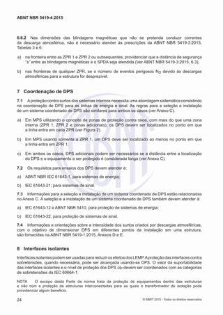 6.6.2	 Nas dimensões das blindagens magnéticas que não se pretenda conduzir correntes
da descarga atmosférica, não é necessário atender às prescrições da ABNT NBR 5419-3:2015,
Tabelas 3 e 6:
 a)	 na fronteira entre as ZPR 1 e ZPR 2 ou subsequentes, providenciar que a distância de segurança
“s” entre as blindagens magnéticas e o SPDA seja atendida (Ver ABNT NBR 5419-3:2015, 6.3),
 b)	 nas fronteiras de qualquer ZPR, se o número de eventos perigosos ND devido às descargas
atmosféricas para a estrutura for desprezível.
7	 Coordenação de DPS
7.1	 Aproteção contra surtos dos sistemas internos necessita uma abordagem sistemática consistindo
na coordenação de DPS para as linhas de energia e sinal. As regras para a seleção e instalação
de um sistema coordenado de DPS são similares para ambos os casos (ver Anexo C).
 a)	 Em MPS utilizando o conceito de zonas de proteção contra raios, com mais do que uma zona
interna (ZPR 1, ZPR 2 e zonas adicionais), os DPS devem ser localizados no ponto em que
a linha entra em cada ZPR (ver Figura 2).
 b)	 Em MPS usando somente a ZPR 1, um DPS deve ser localizado ao menos no ponto em que
a linha entra em ZPR 1.
 c)	 Em ambos os casos, DPS adicionais podem ser necessários se a distância entre a localização
do DPS e o equipamento a ser protegido é considerada longa (ver Anexo C).
7.2	 Os requisitos para ensaios dos DPS devem atender à:
 a)	 ABNT NBR IEC 61643-1, para sistemas de energia;
 b)	 IEC 61643-21; para sistemas de sinal.
7.3	 Informações para a seleção e instalação de um sistema coordenado de DPS estão relacionadas
no Anexo C. A seleção e a instalação de um sistema coordenado de DPS também devem atender à:
 a)	 IEC 61643-12 e ABNT NBR 5410, para proteção de sistemas de energia;
 b)	 IEC 61643-22, para proteção de sistemas de sinal.
7.4	 Informações e orientações sobre a intensidade dos surtos criados por descargas atmosféricas,
com o objetivo de dimensionar DPS em diferentes pontos da instalação em uma estrutura,
são fornecidas na ABNT NBR 5419-1:2015, Anexos D e E.
8	 Interfaces isolantes
InterfacesisolantespodemserusadasparareduzirosefeitosdosLEMP.Aproteçãodasinterfacescontra
sobretensões, quando necessária, pode ser alcançada usando-se DPS. O valor da suportabilidade
das interfaces isolantes e o nível de proteção dos DPS UP devem ser coordenados com as categorias
de sobretensões da IEC 60664-1.
NOTA	 O escopo desta Parte da norma trata da proteção de equipamentos dentro das estruturas
e não com a proteção de estruturas interconectadas para as quais o transformador de isolação pode
providenciar algum beneficio.
24
ABNT NBR 5419-4:2015
© ABNT 2015 - Todos os direitos reservados
 