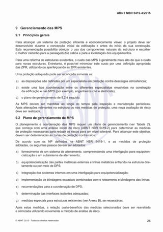 9	 Gerenciamento das MPS
9.1	 Princípios gerais
Para alcançar um sistema de proteção eficiente e economicamente viável, o projeto deve ser
desenvolvido durante a concepção inicial da edificação e antes do início da sua construção.
Esta recomendação possibilita otimizar o uso dos componentes naturais da estrutura e escolher
o melhor caminho para a passagem dos cabos e para a localização dos equipamentos.
Para uma reforma de estruturas existentes, o custo das MPS é geralmente mais alto do que o custo
para novas estruturas. Entretanto, é possível minimizar este custo por uma definição apropriada
das ZPR, utilizando ou aperfeiçoando as ZPR existentes.
Uma proteção adequada pode ser alcançada somente se:
 a)	 as disposições são definidas por um especialista em proteção contra descargas atmosféricas;
 b)	 existe uma boa coordenação entre os diferentes especialistas envolvidos na construção
da edificação e nas MPS (por exemplo, engenheiros civil e eletricista);
 c)	 o plano de gerenciamento de 9.2 é seguido.
As MPS devem ser mantidas ao longo do tempo pela inspeção e manutenção periódicas.
Após alterações relevantes na estrutura ou nas medidas de proteção, uma nova avaliação de risco
deve ser realizada.
9.2	 Plano de gerenciamento de MPS
O planejamento e coordenação das MPS requer um plano de gerenciamento (ver Tabela 2),
que começa com uma análise inicial de risco (ABNT NBR 5419-2) para determinar as medidas
de proteção necessárias para reduzir os riscos para um nível tolerável. Para alcançar este objetivo,
devem ser determinadas as zonas de proteção contra raios.
De acordo com os NP definidos na ABNT NBR 5419-1, e as medidas de proteção
adotadas, os seguintes passos devem ser adotados:
 a)	 fornecimento de um sistema de aterramento, compreendendo uma interligação para equipoten-
cialização e um subsistema de aterramento;
 b)	 equipotencialização das partes metálicas externas e linhas metálicas entrando na estrutura dire-
tamente ou por meio de DPS;
 c)	 integração dos sistemas internos em uma interligação para equipotencialização;
 d)	 implementação de blindagens espaciais combinadas com o roteamento e blindagens das linhas;
 e)	 recomendações para a coordenação de DPS;
 f)	 determinação das interfaces isolantes adequadas;
 g)	 medidas especiais para estruturas existentes (ver Anexo B), se necessárias.
Após estas medidas, a relação custo-benefício das medidas selecionadas deve ser reavaliada
e otimizada utilizando novamente o método de análise de risco.
25
ABNT NBR 5419-4:2015
© ABNT 2015 - Todos os direitos reservados
 