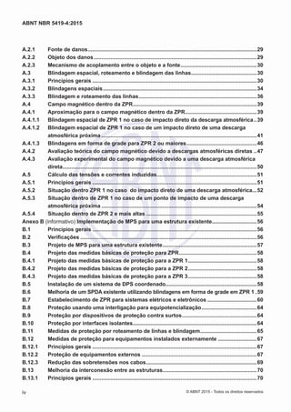 A.2.1	 Fonte de danos..................................................................................................................29
A.2.2	 Objeto dos danos..............................................................................................................29
A.2.3	 Mecanismo de acoplamento entre o objeto e a fonte....................................................30
A.3	 Blindagem espacial, roteamento e blindagem das linhas.............................................30
A.3.1	 Princípios gerais...............................................................................................................30
A.3.2	 Blindagens espaciais........................................................................................................34
A.3.3	 Blindagem e roteamento das linhas................................................................................36
A.4	 Campo magnético dentro da ZPR....................................................................................39
A.4.1	 Aproximação para o campo magnético dentro da ZPR.................................................39
A.4.1.1	 Blindagem espacial de ZPR 1 no caso de impacto direto da descarga atmosférica...39
A.4.1.2	 Blindagem espacial de ZPR 1 no caso de um impacto direto de uma descarga
atmosférica próxima.........................................................................................................41
A.4.1.3	 Blindagens em forma de grade para ZPR 2 ou maiores................................................46
A.4.2	 Avaliação teórica do campo magnético devido a descargas atmosféricas diretas...47
A.4.3	 Avaliação experimental do campo magnético devido a uma descarga atmosférica
direta...................................................................................................................................50
A.5	 Cálculo das tensões e correntes induzidas....................................................................51
A.5.1	 Princípios gerais...............................................................................................................51
A.5.2	 Situação dentro ZPR 1 no caso do impacto direto de uma descarga atmosférica....52
A.5.3	 Situação dentro de ZPR 1 no caso de um ponto de impacto de uma descarga
atmosférica próxima.........................................................................................................54
A.5.4	 Situação dentro de ZPR 2 e mais altas...........................................................................55
Anexo B (informativo) Implementação de MPS para uma estrutura existente..............................56
B.1	 Princípios gerais...............................................................................................................56
B.2	 Verificações.......................................................................................................................56
B.3	 Projeto de MPS para uma estrutura existente................................................................57
B.4	 Projeto das medidas básicas de proteção para ZPR.....................................................58
B.4.1	 Projeto das medidas básicas de proteção para a ZPR 1...............................................58
B.4.2	 Projeto das medidas básicas de proteção para a ZPR 2...............................................58
B.4.3	 Projeto das medidas básicas de proteção para a ZPR 3...............................................58
B.5	 Instalação de um sistema de DPS coordenado..............................................................58
B.6	 Melhoria de um SPDA existente utilizando blindagens em forma de grade em ZPR 1..59
B.7	 Estabelecimento de ZPR para sistemas elétricos e eletrônicos..................................60
B.8	 Proteção usando uma interligação para equipotencialização......................................64
B.9	 Proteção por dispositivos de proteção contra surtos...................................................64
B.10	 Proteção por interfaces isolantes....................................................................................64
B.11	 Medidas de proteção por roteamento de linhas e blindagem.......................................65
B.12	 Medidas de proteção para equipamentos instalados externamente...........................67
B.12.1	 Princípios gerais...............................................................................................................67
B.12.2	 Proteção de equipamentos externos..............................................................................67
B.12.3	 Redução das sobretensões nos cabos...........................................................................69
B.13	 Melhoria da interconexão entre as estruturas................................................................70
B.13.1	 Princípios gerais...............................................................................................................70
iv
ABNT NBR 5419-4:2015
© ABNT 2015 - Todos os direitos reservados
 