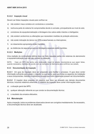9.3.2.2	 Inspeção visual
Devem ser feitas inspeções visuais para verificar se:
 a)	 não existem maus contatos em condutores e conexões;
 b)	 nenhuma parte do sistema foi comprometida devido à corrosão, principalmente ao nível do solo;
 c)	 condutores de equipotencialização e blindagens dos cabos estão intactos e interligados;
 d)	 não existem acréscimos ou alterações que necessitam medidas de proteção adicionais;
 e)	 não existe indicação de danos nos DPS e seus fusíveis ou interruptores;
 f)	 os roteamentos apropriados estão mantidos;
 g)	 as distâncias de segurança para as blindagens espaciais estão mantidas.
9.3.2.3	 Medições
Uma medição da continuidade elétrica deve ser feita naquelas partes dos sistemas de aterramento
e equipotencialização que não são visíveis na inspeção.
NOTA	 Caso um DPS não tenha uma sinalização visual de estado, recomenda-se que sejam feitas,
quando necessário, medidas de acordo com as instruções do fabricante para confirmar seu estado.
9.3.3	 Documentação de inspeção
9.3.3.1	 Um guia da inspeção deve ser preparado para facilitar o processo. O guia deve conter
informação suficiente para ajudar o inspetor na sua tarefa, para que todos os aspectos da instalação
e seus componentes, métodos e dados dos ensaios que forem registrados possam ser documentados.
9.3.3.2	 O inspetor deve preparar um relatório que deve ser anexado aos demais documentos
técnicos, incluindo relatórios anteriores. O relatório da inspeção deve conter informações sobre:
 a)	 a situação geral das MPS;
 b)	 qualquer alteração referente ao que consta na documentação técnica;
 c)	 o resultado dos ensaios efetuados.
9.4	 Manutenção
Após a inspeção, todos os problemas observados devem ser corrigidos imediatamente. Se necessário,
a documentação técnica deve ser atualizada.
28
ABNT NBR 5419-4:2015
© ABNT 2015 - Todos os direitos reservados
 