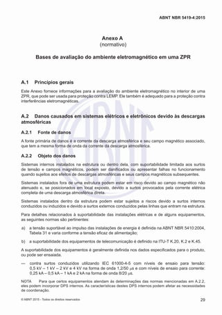 Anexo A
(normativo)
Bases de avaliação do ambiente eletromagnético em uma ZPR
A.1	 Princípios gerais
Este Anexo fornece informações para a avaliação do ambiente eletromagnético no interior de uma
ZPR, que pode ser usada para proteção contra LEMP. Ele também é adequado para a proteção contra
interferências eletromagnéticas.
A.2	 Danos causados em sistemas elétricos e eletrônicos devido às descargas
atmosféricas
A.2.1	 Fonte de danos
A fonte primária de danos é a corrente da descarga atmosférica e seu campo magnético associado,
que tem a mesma forma de onda da corrente da descarga atmosférica.
A.2.2	 Objeto dos danos
Sistemas internos instalados na estrutura ou dentro dela, com suportabilidade limitada aos surtos
de tensão e campos magnéticos, podem ser danificados ou apresentar falhas no funcionamento
quando sujeitos aos efeitos de descargas atmosféricas e seus campos magnéticos subsequentes.
Sistemas instalados fora de uma estrutura podem estar em risco devido ao campo magnético não
atenuado e, se posicionados em local exposto, devido a surtos provocados pela corrente elétrica
completa de uma descarga atmosférica direta.
Sistemas instalados dentro da estrutura podem estar sujeitos a riscos devido a surtos internos
conduzidos ou induzidos e devido a surtos externos conduzidos pelas linhas que entram na estrutura.
Para detalhes relacionados à suportabilidade das instalações elétricas e de alguns equipamentos,
as seguintes normas são pertinentes:
 a)	 a tensão suportável ao impulso das instalações de energia é definida na ABNT NBR 5410:2004,
Tabela 31 e varia conforme a tensão eficaz de alimentação;
 b)	 a suportabilidade dos equipamentos de telecomunicação é definido na ITU-T K.20, K.2 e K.45.
A suportabilidade dos equipamentos é geralmente definida nos dados especificados para o produto,
ou pode ser ensaiada.
—— contra surtos conduzidos utilizando IEC 61000-4-5 com níveis de ensaio para tensão:
0,5 kV – 1 kV – 2 kV e 4 kV na forma de onda 1,2/50 μs e com níveis de ensaio para corrente:
0,25 kA – 0,5 kA – 1 kA e 2 kA na forma de onda 8/20 μs.
NOTA	 Para que certos equipamentos atendam às determinações das normas mencionadas em A.2.2,
eles podem incorporar DPS internos. As características destes DPS internos podem afetar as necessidades
de coordenação.
29
ABNT NBR 5419-4:2015
© ABNT 2015 - Todos os direitos reservados
 