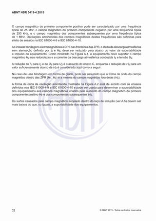 O campo magnético do primeiro componente positivo pode ser caracterizado por uma frequência
típica de 25 kHz, o campo magnético do primeiro componente negativo por uma frequência típica
de 250 kHz, e o campo magnético dos componentes subsequentes por uma frequência típica
de 1 MHz. Oscilações amortecidas dos campos magnéticos destas frequências são definidas para
efeito de ensaios na IEC 61000-4-9 e IEC 61000-4-10.
Ao instalar blindagens eletromagnéticas e DPS nas fronteiras das ZPR, o efeito da descarga atmosférica
sem atenuação definida por I0 e H0, deve ser reduzido para abaixo do valor da suportabilidade
a impulso do equipamento. Como mostrado na Figura A.1, o equipamento deve suportar o campo
magnético H2 nas redondezas e a corrente da descarga atmosférica conduzida I2 e tensão U2.
A redução de I1 para I2 e de U1 para U2 é o assunto do Anexo C, enquanto a redução de H0 para um
valor suficientemente abaixo de H2 é considerado aqui como a seguir:
No caso de uma blindagem em forma de grade, pode ser assumido que a forma de onda do campo
magnético dentro das ZPR (H1, H2) é a mesma do campo magnético fora delas (H0).
A forma de onda da oscilação amortecida mostrada na Figura A.2 está de acordo com os ensaios
definidos nas IEC 61000-4-9 e IEC 61000-4-10 e pode ser usada para determinar a suportabilidade
dos equipamentos aos campos magnéticos criados pelo aumento do campo magnético do primeiro
componente positivo HF e dos componentes subsequentes HS.
Os surtos causados pelo campo magnético acoplado dentro do laço de indução (ver A.5) devem ser
mais baixos do que, ou iguais, a suportabilidade dos equipamentos.
32
ABNT NBR 5419-4:2015
© ABNT 2015 - Todos os direitos reservados
 