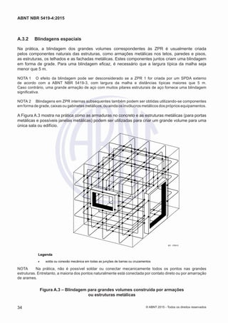 A.3.2	 Blindagens espaciais
Na prática, a blindagem dos grandes volumes correspondentes às ZPR é usualmente criada
pelos componentes naturais das estruturas, como armações metálicas nos tetos, paredes e pisos,
as estruturas, os telhados e as fachadas metálicas. Estes componentes juntos criam uma blindagem
em forma de grade. Para uma blindagem eficaz, é necessário que a largura típica da malha seja
menor que 5 m.
NOTA 1	 O efeito da blindagem pode ser desconsiderado se a ZPR 1 for criada por um SPDA externo
de acordo com a ABNT NBR 5419-3, com largura da malha e distâncias típicas maiores que 5 m.
Caso contrário, uma grande armação de aço com muitos pilares estruturais de aço fornece uma blindagem
significativa.
NOTA 2	 Blindagens em ZPR internas subsequentes também podem ser obtidas utilizando-se componentes
em forma de grade, caixas ou gabinetes metálicos, ou ainda os invólucros metálicos dos próprios equipamentos.
A Figura A.3 mostra na prática como as armaduras no concreto e as estruturas metálicas (para portas
metálicas e possíveis janelas metálicas) podem ser utilizadas para criar um grande volume para uma
única sala ou edifício.
IEC 2783/10
Legenda
• solda ou conexão mecânica em todas as junções de barras ou cruzamentos
NOTA	 Na prática, não é possível soldar ou conectar mecanicamente todos os pontos nas grandes
estruturas. Entretanto, a maioria dos pontos naturalmente está conectada por contato direto ou por amarração
de arames.
Figura A.3 – Blindagem para grandes volumes construída por armações
ou estruturas metálicas
34
ABNT NBR 5419-4:2015
© ABNT 2015 - Todos os direitos reservados
 