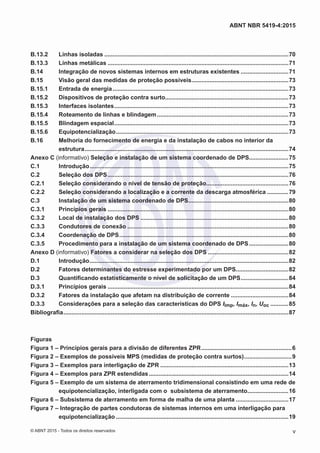 B.13.2	 Linhas isoladas.................................................................................................................70
B.13.3	 Linhas metálicas...............................................................................................................71
B.14	 Integração de novos sistemas internos em estruturas existentes..............................71
B.15	 Visão geral das medidas de proteção possíveis............................................................73
B.15.1	 Entrada de energia............................................................................................................73
B.15.2	 Dispositivos de proteção contra surto............................................................................73
B.15.3	 Interfaces isolantes...........................................................................................................73
B.15.4	 Roteamento de linhas e blindagem.................................................................................73
B.15.5	 Blindagem espacial...........................................................................................................73
B.15.6	Equipotencialização..........................................................................................................73
B.16	 Melhoria do fornecimento de energia e da instalação de cabos no interior da
estrutura.............................................................................................................................74
Anexo C (informativo) Seleção e instalação de um sistema coordenado de DPS........................75
C.1	Introdução..........................................................................................................................75
C.2	 Seleção dos DPS...............................................................................................................76
C.2.1	 Seleção considerando o nível de tensão de proteção...................................................76
C.2.2	 Seleção considerando a localização e a corrente da descarga atmosférica..............79
C.3	 Instalação de um sistema coordenado de DPS..............................................................80
C.3.1	 Princípios gerais...............................................................................................................80
C.3.2	 Local de instalação dos DPS...........................................................................................80
C.3.3	 Condutores de conexão...................................................................................................80
C.3.4	 Coordenação de DPS........................................................................................................80
C.3.5	 Procedimento para a instalação de um sistema coordenado de DPS.........................80
Anexo D (informativo) Fatores a considerar na seleção dos DPS..................................................82
D.1	Introdução..........................................................................................................................82
D.2	 Fatores determinantes do estresse experimentado por um DPS.................................82
D.3	 Quantificando estatisticamente o nível de solicitação de um DPS..............................84
D.3.1	 Princípios gerais...............................................................................................................84
D.3.2	 Fatores da instalação que afetam na distribuição de corrente....................................84
D.3.3	 Considerações para a seleção das características do DPS Iimp, Imáx, In, Uoc............85
Bibliografia..........................................................................................................................................87
Figuras
Figura 1 – Princípios gerais para a divisão de diferentes ZPR........................................................6
Figura 2 – Exemplos de possíveis MPS (medidas de proteção contra surtos)..............................9
Figura 3 – Exemplos para interligação de ZPR...............................................................................13
Figura 4 – Exemplos para ZPR estendidas......................................................................................14
Figura 5 – Exemplo de um sistema de aterramento tridimensional consistindo em uma rede de
equipotencialização, interligada com o subsistema de aterramento..........................16
Figura 6 – Subsistema de aterramento em forma de malha de uma planta.................................17
Figura 7 – Integração de partes condutoras de sistemas internos em uma interligação para
equipotencialização..........................................................................................................19
v
ABNT NBR 5419-4:2015
© ABNT 2015 - Todos os direitos reservados
 