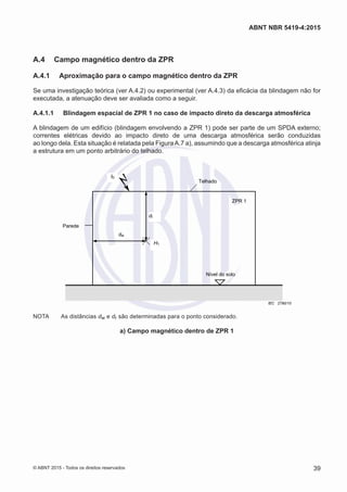 A.4	 Campo magnético dentro da ZPR
A.4.1	 Aproximação para o campo magnético dentro da ZPR
Se uma investigação teórica (ver A.4.2) ou experimental (ver A.4.3) da eficácia da blindagem não for
executada, a atenuação deve ser avaliada como a seguir.
A.4.1.1	 Blindagem espacial de ZPR 1 no caso de impacto direto da descarga atmosférica
A blindagem de um edifício (blindagem envolvendo a ZPR 1) pode ser parte de um SPDA externo;
correntes elétricas devido ao impacto direto de uma descarga atmosférica serão conduzidas
ao longo dela. Esta situação é relatada pela FiguraA.7 a), assumindo que a descarga atmosférica atinja
a estrutura em um ponto arbitrário do telhado.
Parede
ZPR 1
Telhado
Nível do solo
dr
dw
I0
H1
IEC 2790/10
NOTA	 As distâncias dw e dr são determinadas para o ponto considerado.
a) Campo magnético dentro de ZPR 1
39
ABNT NBR 5419-4:2015
© ABNT 2015 - Todos os direitos reservados
 