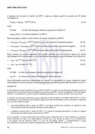 A redução de H0 para H1 dentro de ZPR 1 pode ser obtida usando os valores de SF dados
na Tabela A.3:
H1/MÁX = H0/MÁX / 10SF/20 (A/m)	 (A.11)
onde
SF (dB)	 é o fator de blindagem obtido da equação da Tabela A.3;
H0/MÁX (A/m)	 é o campo magnético na ZPR 0.
Desta equação se obtém o valor máximo do campo magnético na ZPR 1:
—— H1/F/MÁX= H0/F/MÁX / 10SF/20 (A/m) causado pelo primeiro componente positivo	 (A.12);
—— H1/FN/MÁX = H0/FN/MÁX /10SF/20 (A/m) causado pelo primeiro componente negativo	 (A.13);
—— H1/S/MÁX= H0/S/MÁX / 10SF/20(A/m) causado pelos componentes subsequentes	 (A.14).
Estes valores do campo magnético são válidos somente para um volume seguro VS dentro
da blindagem em forma de grade, com uma distância de segurança ds/2 da blindagem (ver Figura A.4).
—— ds/2 = wm
SF/10 (m) para SF ≥ 10	 (A.15);
—— ds/2 = wm (m) para SF < 10	 (A.16);
onde
SF (dB)	 é o fator de blindagem obtido da equação da Tabela A.3;
wm (m)	 é a largura da malha da blindagem em forma de grade.
Para informações adicionais relacionadas ao cálculo da intensidade do campo magnético dentro
da blindagem em forma de grade no caso do impacto de uma descarga atmosférica próxima, ver A.4.3.
EXEMPLOS
A intensidade do campo magnético H1/MÁX dentro da ZPR 1 no caso de uma descarga atmosférica próxima
depende: da corrente da descarga atmosférica I0/MÁX dentro de ZPR 1, do fator de blindagem SF da blindagem
da ZPR 1 e da distância sa entre o canal da descarga atmosférica e o centro da ZPR 1 (ver Figura A.8).
A corrente da descarga atmosférica I0/MÁX depende do NP escolhido (ver ABNT NBR 5419-1). O fator
de blindagem é principalmente uma função da largura da malha da blindagem em forma de grade. A distância
sa é uma das opções a seguir:
—— uma dada distância entre o centro de ZPR 1 e um objeto próximo (por exemplo, um mastro) no caso
de um impacto direto da descarga atmosférica neste objeto; ou
—— a distância mínima entre o centro de ZPR 1 e o canal da descarga atmosférica no caso do impacto
da descarga atmosférica para o solo próximo à ZPR 1.
A pior condição é a maior intensidade da corrente I0/MÁX combinada com a menor distância sa possível.
Como mostrado na Figura A.9, esta distância mínima sa é uma função da altura H e do comprimento
L (ou largura W) da estrutura (ZPR 1), e do raio da esfera rolante, r, correspondente à I0/MÁX
(ver Tabela A.4), definida do modelo eletrogeométrico (ver ABNT NBR 5419-1:2015, A.4).
44
ABNT NBR 5419-4:2015
© ABNT 2015 - Todos os direitos reservados
 