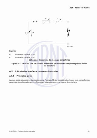 R L
UC
IEC 2798/10
Legenda
U	 tipicamente cerca de 10 kV
C	 tipicamente cerca de 10 nF
b) Gerador de corrente da descarga atmosférica
Figura A.13 – Ensaio com baixo nível de corrente para avaliar o campo magnético dentro
da estrutura
A.5	 Cálculo das tensões e correntes induzidas
A.5.1	 Princípios gerais
Apenas laços retangulares de acordo com a Figura A.14 são considerados. Laços com outras formas
devem ser transformados em configurações retangulares com a mesma área de laço.
51
ABNT NBR 5419-4:2015
© ABNT 2015 - Todos os direitos reservados
 