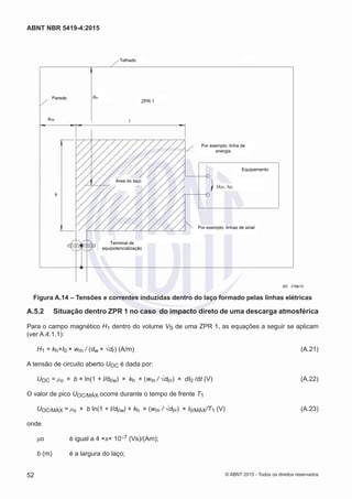 Telhado
ZPR 1
Por exemplo: linha de
energia
Equipamento
Por exemplo: linhas de sinal
Area do laço
Terminal de
equipotencialização
Parede
dl/w
dl/r
b
UOC, ISC
l
IEC 2799/10
Figura A.14 – Tensões e correntes induzidas dentro do laço formado pelas linhas elétricas
A.5.2	 Situação dentro ZPR 1 no caso do impacto direto de uma descarga atmosférica
Para o campo magnético H1 dentro do volume VS de uma ZPR 1, as equações a seguir se aplicam
(ver A.4.1.1):
H1 = kh×I0 × wm / (dw × √dr) (A/m)	 (A.21)
A tensão de circuito aberto UOC é dada por:
UOC = μo × b × ln(1 + l/dl/w) × kh × (wm / √dl/r) × dI0 /dt (V)	 (A.22)
O valor de pico UOC/MÁX ocorre durante o tempo de frente T1
UOC/MÁX = μo × b ln(1 + l/dl/w) × kh × (wm / √dl/r) × I0/MÁX/T1 (V) 	 (A.23)
onde
μo		 é igual a 4 ×π× 10–7 (Vs)/(Am);
b (m)	 é a largura do laço;
52
ABNT NBR 5419-4:2015
© ABNT 2015 - Todos os direitos reservados
 