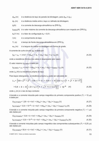 dl/w (m)	 é a distância do laço da parede da blindagem, para dl/w ≥ ds/1;
dl/r (m)	 é a distância média entre o laço e o telhado da blindagem;
I0(A)	 é a corrente da descarga atmosférica na ZPR 0A;
I0/MÁX(A)	 é o valor máximo da corrente da descarga atmosférica com impacto em ZPR 0A;
kh(1/√m)	 é o fator de configuração kh = 0,01;
l (m)	 é o comprimento do laço;
T1 (s)	 é tempo de frente descarga atmosférica em ZPR 0A;
wm (m)	 é a largura da malha na blindagem em forma de grade.
A corrente de curto-circuito ISC é dada por:
ISC = μo × b ln(1 + l/dl/w) × kh × (wm/ √dl/r) × I0 / LS (A)	 (A.24)
onde a resistência ôhmica dos cabos é desprezada (pior caso).
O valor máximo ISC/MÁX é dado por:
ISC/MÁX = μo × b ln(1 + l/dl/w) × kh × (wm / √dl/r) × I0/MÁX / LS (A)	 (A.25)
onde LS (H) é a indutância própria do laço.
Para laços retangulares, a indutância própria LS pode ser calculada de:
( ) ( ) ( )( ){ 222
s c= 0,8 0,8 + 0,4 2 1 + 1 +L + l + b l ln b / r / b / lbl
 × − × × ×
  
( ) ( )( ) }2 6
c+ 0,4 2 1 + 1 + 10b ln l / r / l / b − × × ×
  
(H)	 (A.26)
onde rc (m) é o raio do laço condutor.
A tensão e a corrente induzida pelo campo magnético do primeiro componente positivo (T1 = 10 μs)
é dada por:
UOC/F/MÁX= 1,26 × b × ln(1 + l/dl/w) × (wm / √dl/r) × IF/MÁX (V)	 (A.27)
ISC/F/MÁX= 12,6 × 10–6 × b × ln(1 + l/dl/w) × (wm / √dl/r) × IF/MÁX/ LS (A)	 (A.28)
A tensão e a corrente induzida pelo campo magnético da primeira componente negativa (T1 = 1 μs)
são dadas por:
UOC/FN/MÁX= 12,6 × b × ln(1 + l/dl/w) × (wm / √dl/r) × IFN/MÁX (V)	 (A.29)
ISC/FN/MÁX= 12,6 × 10–6 × b × ln(1 + l/dl/w) × (wm / √dl/r) × IFN/MÁX/LS (A)	 (A.30)
A tensão e corrente induzidas pelo campo magnético das componentes subsequentes (T1 = 0,25 μs)
são dadas por:
UOC/S/MÁX= 50,4 × b × ln(1 + l/dl/w) × ( wm / √dl/r) × IS/MÁX (V)	 (A.31)
53
ABNT NBR 5419-4:2015
© ABNT 2015 - Todos os direitos reservados
 