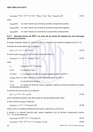 ISC/S/MÁX= 12,6 × 10–6 × b × ln(1 + l/dl/w) × (wm / √dl/r) × IS/MÁX/LS (A)	 (A.32)
onde
IF/MÁX(kA)	 é o valor máximo da corrente do primeiro componente positivo;
IFN/MÁX(kA)	 é o valor máximo da corrente do primeiro componente negativo;
IS/MÁX(kA)	 é o valor máximo da corrente dos componentes subsequentes.
A.5.3	 Situação dentro de ZPR 1 no caso de um ponto de impacto de uma descarga
atmosférica próxima
O campo magnético dentro do volume de ZPR 1 é assumido com sendo homogêneo (ver A.4.1.2).
A tensão de circuito aberto Uoc é dada por:
UOC = μo × b × l × dH1/ dt (V)	 (A.33)
O valor de pico UOC/MÁX ocorre durante o tempo de frente T1:
UOC/MÁX= μo × b × l × H1/MÁX / T1 (V)	 (A.34)
onde
μo	 é igual a 4π 10–7 (Vs)/(Am);
b (m)	 é a largura do laço;
H1 (A/m)	 é a variação no tempo do campo magnético dentro da ZPR 1;
H1/MÁX (A/m)	 é o valor máximo do campo magnético dentro da ZPR 1;
l (m)	 é o comprimento do laço;
T1 (s)	 é o tempo de frente do campo magnético, idêntico ao tempo de frente do impacto
da descarga atmosférica.
A corrente de curto-circuito ISC é dada por:
ISC = μo × b × l × H1 / LS (A)	 (A.35)
onde a resistência ôhmica dos cabos pode ser desconsiderada (pior caso).
O valor máximo ISC/MÁX é dado por:
ISC/MÁX= μo × b × l × H1/MÁX/LS (A)	 (A.36)
Onde LS(H) é a indutância própria do laço (para o cálculo de LS ver A.5.2).
A tensão e a corrente induzida pelo campo magnético H1/F do primeiro componente positivo
(T1 = 10 μs) são dadas por:
UOC/F/MÁX= 0,126 × b × l × H1/F/MÁX (V)	 (A.37)
ISC/F/MÁX= 1,26 × 10–6 × b × l × H1/F/MÁX / LS (A)	 (A.38)
54
ABNT NBR 5419-4:2015
© ABNT 2015 - Todos os direitos reservados
 
