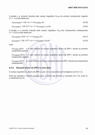 A tensão e a corrente induzida pelo campo magnético H1/FN do primeiro componente negativo
(T1 = 1 μs) são dadas por:
UOC/FN/MÁX= 1,26 × b × l × H1/FN/MÁX (V)	 (A.39)
ISC/FN/MÁX= 1,26 10–6 × b × l × H1/FN/MÁX / LS (A)	(A.40)
A tensão e a corrente induzida pelo campo magnético H1/S dos componentes subsequentes
(T1 = 0,25 μs) são dadas por:
UOC/S/MÁX= 5,04 × b × l × H1/S/MÁX (V)	 (A.41)
ISC/S/MÁX= 1,26×10–6 × b × l × H1/S/MÁX / LS (A)	(A.42)
onde
H1/F/MÁX (A/m)	 é o valor máximo do campo magnético dentro da ZPR 1 devido ao primeiro
componente positivo;
H1/FN/MÁX (A/m)	 é o valor máximo do campo magnético dentro da ZPR 1 devido ao primeiro
componente negativo;
H1/S/MÁX (A/m)	 é o valor máximo do campo magnético dentro da ZPR 1 devido aos componentes
subsequentes.
A.5.4	 Situação dentro de ZPR 2 e mais altas
O campo magnético Hn dentro de ZPR n, para n ≥ 2, é assumido ser homogêneo (ver A.4.1.3).
Pode ser aplicada a mesma equação para o cálculo das tensões e correntes (A.4.1.2), onde H1
é substituído por Hn.
55
ABNT NBR 5419-4:2015
© ABNT 2015 - Todos os direitos reservados
 