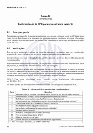 Anexo B
(informativo)
Implementação de MPS para uma estrutura existente
B.1	 Princípios gerais
Para equipamentos dentro de estruturas existentes, nem sempre é possível seguir as MPS apontadas
nesta Norma. Este Anexo tenta descrever os principais pontos a considerar, e fornece informações
sobre medidas de proteção que não são obrigatórias, mas ajudam a aumentar o resultado da proteção
como um todo.
B.2	 Verificações
Em estruturas existentes, medidas de proteção adequadas necessitam levar em consideração
a construção, as condições da estrutura e os sistemas eletroeletrônicos existentes.
Um conjunto de itens para verificação facilita a análise de risco e a seleção das medidas de proteção
mais adequadas.
Particularmente em estruturas existentes, um projeto deve ser desenvolvido para determinar as zonas
de proteção, o aterramento, o roteamento de linhas e a blindagem.
Os itens para verificação indicados nas Tabelas B.1 a B.4 são usados para obter os dados necessários
da estrutura existente e suas instalações. Com base nestes dados, é feita uma análise de risco de
acordo com a ABNT NBR 5419-2 para determinar a necessidade de proteção, e se esta for necessária,
identificar as medidas com melhor relação custo-benefício a serem utilizadas.
NOTA 1	 Para mais informações sobre proteção contra interferências eletromagnéticas,
ver IEC 60364-4-44.
Os dados obtidos por meio dos itens verificados também são úteis para o projeto das MPS.
Tabela B.1 – Características estruturais e complementares
Item Questões a
1 Alvenaria, tijolos, madeira, concreto armado, estruturas em aço, fachada de metal?
2 Uma estrutura única ou blocos interligados com juntas de dilatação?
3 Estruturas baixas e planas ou altas? (dimensões da estrutura)
4 Armaduras de aço interligadas e com continuidade elétrica em toda a estrutura?
5 Tipo e características do material do telhado metálico?
6 Fachadas metálicas equipotencializadas?
7 Armações metálicas das janelas equipotencializadas?
8 Dimensões das janelas?
9 Estrutura protegida com um SPDA externo?
10 Tipo e características deste SPDA?
11 Material do solo (rocha, solo)?
12 Altura, distância e aterramento das estruturas adjacentes?
a	 Para informações detalhadas, ver a ABNT NBR 5419-2
56
ABNT NBR 5419-4:2015
© ABNT 2015 - Todos os direitos reservados
 