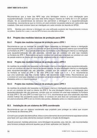 Recomenda-se que a base das MPS seja uma blindagem interna e uma interligação para
equipotencialização. Convém que esta rede tenha largura máxima da malha de 5 m em qualquer
direção. Se as características da estrutura não permitirem a blindagem e a equipotencialização
necessárias, recomenda-se que no mínimo um anel condutor na parede externa em cada andar seja
instalado. Este anel condutor deve ser interligado em cada condutor de descida do SPDA.
NOTA	 Medidas para reformar a blindagem em uma edificação existente são frequentemente inviáveis
na prática. Quando for o caso, o uso de DPS fornece uma alternativa eficaz.
B.4	 Projeto das medidas básicas de proteção para ZPR
B.4.1	 Projeto das medidas básicas de proteção para a ZPR 1
Recomenda-se que as medidas de proteção sejam baseadas na blindagem interna e interligação
para equipotencialização, ou em um condutor em anel no interior da parede externa que normalmente
é a fronteira de ZPR 1. Se a parede externa não é a fronteira e uma blindagem interna e a interligação
para equipotencialização não são possíveis, convém que um condutor em anel seja instalado
na fronteira de ZPR 1. Recomenda-se que o condutor em anel seja conectado ao condutor em anel
da parede exterior ao menos em dois pontos, afastados entre si o máximo possível.
B.4.2	 Projeto das medidas básicas de proteção para a ZPR 2
As medidas de proteção são baseadas na blindagem interna e interligação para equipotencialização,
ou em um condutor em anel no interior da parede externa. Se uma blindagem interna e a interligação
para equipotencialização não são possíveis, convém que um condutor em anel seja instalado
na fronteira de todas as ZPR 2. Se uma ZPR 2 for maior que 5 m × 5 m, recomenda-se
que uma subdivisão seja feita criando malhas não excedendo esses limites. Recomenda-se que
o condutor em anel seja conectado ao condutor em anel envolvendo ZPR 1 em no mínimo dois pontos,
afastados entre si o máximo possível.
B.4.3	 Projeto das medidas básicas de proteção para a ZPR 3
As medidas de proteção são baseadas na blindagem interna e interligação para equipotencialização,
ou em um condutor em anel no interior da ZPR 2. Se uma blindagem interna e a interligação para
equipotencialização não são possíveis, convém que um condutor em anel seja instalado na fronteira
de toda ZPR 3. Se uma ZPR 3 é maior que 5 m × 5 m, recomenda-se que uma subdivisão seja feita
criando malhas não excedendo esses limites. O condutor em anel deve ser conectado ao condutor
em anel envolvendo ZPR 2 em no mínimo dois pontos, afastados entre si o máximo possível.
B.5	 Instalação de um sistema de DPS coordenado
Recomenda-se que um sistema coordenado seja projetado para proteger os cabos que cruzam
as fronteiras de diferentes ZPR.
Convémqueoprojetodaseletrocalhas,leitoseoutroselementosdeencaminhamentosejadesenvolvido
para fazer com que estes elementos exerçam também a função de blindagem.
Quando possível, medidas adicionais, como blindagem de paredes, piso, teto etc., são recomendadas
para fornecer proteção adicional àquelas que já foram aplicadas (ver Seção 6).
58
ABNT NBR 5419-4:2015
© ABNT 2015 - Todos os direitos reservados
 