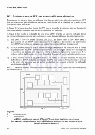 B.7	 Estabelecimento de ZPR para sistemas elétricos e eletrônicos
Dependendo do número, tipo e sensibilidade dos sistemas elétricos e eletrônicos existentes, ZPR
internas adequadas são definidas de pequenas zonas locais até a totalidade de grandes zonas
(o volume total da edificação).
A Figura B.2 mostra desenhos típicos de ZPR para a proteção de sistemas internos fornecendo
diferentes soluções possíveis para estruturas existentes, em particular.
A Figura B.2-a) mostra a instalação de uma única ZPR1, criando um volume protegido dentro
da estrutura inteira por exemplo, para melhorar os níveis de suportabilidade dos sistemas internos:
 a)	 esta ZPR 1 pode ser criada utilizando um SPDA, de acordo com a ABNT NBR 5419-3,
que consiste em um SPDA externo (subsistema de captação, de descida e de aterramento)
e um SPDA interno (ligação equipotencial e observância das distâncias de segurança).
 b)	 o SPDA externo protege a ZPR 1 contra descargas atmosféricas na estrutura, mas o campo
magnético dentro da ZPR 1 permanece praticamente sem atenuação. Isto se deve aos captores
e condutores de descida com largura da malha e distâncias tipicamente maiores que 5 m,
portanto o efeito da blindagem em forma de grade é desprezível, como explicado anteriormente.
 c)	 o SPDA interno requer a equipotencialização de todos os serviços entrando na estrutura
da fronteira de ZPR 1, incluindo a instalação de DPS para todas as linhas elétricas de energia
e de sinal. Isto assegura que os surtos conduzidos nos serviços entrando na edificação
são limitados pelos DPS.
NOTA	 Interfaces isolantes podem ser úteis no interior de ZPR 1 com o objetivo de evitar interferências
em baixa frequência.
E
E
E
S
S
E
ZPR 0
DPS
0/1
DPS
0/1
IEC 2801/10
ZPR 1
Legenda
E	 Linhas de energia
S	 Linhas de sinal
a) ZPR 1 não blindada usando SPDA e DPS na entrada das linhas na estrutura
(por exemplo, para melhorar a suportabilidade dos sistemas ou para pequenos laços
formados dentro da estrutura)
60
ABNT NBR 5419-4:2015
© ABNT 2015 - Todos os direitos reservados
 