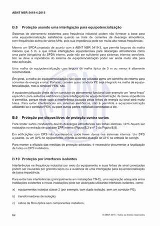 B.8	 Proteção usando uma interligação para equipotencialização
Sistemas de aterramento existentes para frequência industrial podem não fornecer a base para
uma equipotencialização satisfatória quando se trata de correntes da descarga atmosférica,
com frequências acima de vários MHz, pois sua impedância pode ser muita alta nestas frequências.
Mesmo um SPDA projetado de acordo com a ABNT NBR 5419-3, que permite larguras de malha
maiores que 5 m, e que inclua interligações equipotenciais para descargas atmosféricas como
uma parte obrigatória do SPDA interno, pode não ser suficiente para sistemas internos sensíveis.
Isto se deve a impedância do sistema de equipotencialização poder ser ainda muito alta para
esta aplicação.
Uma malha de equipotencialização com largura de malha típica de 5 m ou menor é altamente
recomendada.
Em geral, a malha de equipotencialização não pode ser utilizada como um caminho de retorno para
correntes de energia e sinal. Portanto, convém que o condutor PE seja integrado na malha de equipo-
tencialização, mas o condutor PEN, não.
A equipotencialização direta de um condutor de aterramento funcional (por exemplo um “terra limpo”
específico para sistemas eletrônicos) para interligação de equipotencialização de baixa impedância
é permitida, porque neste caso a interferência causada pelas linhas de energia ou sinal será muito
baixa. Para evitar interferências em sistemas eletrônicos, não é permitida a equipotencialização
utilizando-se o condutor PEN, ou para outras partes metálicas conectadas a ele.
B.9	 Proteção por dispositivos de proteção contra surtos
Para limitar surtos conduzidos devido descargas atmosféricas nas linhas elétricas, DPS devem ser
instalados na entrada de qualquer ZPR interna (Figura B.2 e nº 3 da Figura B.8).
Em edificações com DPS não coordenados, pode haver danos nos sistemas internos. Um DPS
a jusante, ou um DPS no equipamento, impede a correta atuação do DPS na entrada de serviço.
Para manter a eficácia das medidas de proteção adotadas, é necessário documentar a localização
de todos os DPS instalados.
B.10	 Proteção por interfaces isolantes
Interferências na frequência industrial por meio do equipamento e suas linhas de sinal conectadas
podem ser causadas por grandes laços ou a ausência de uma interligação para equipotencialização
de baixa impedância.
Para evitar tais interferências (principalmente em instalações TN-C), uma separação adequada entre
instalações existentes e novas instalações pode ser alcançada utilizando interfaces isolantes, como:
 a)	 equipamentos isolados classe 2 (por exemplo, com dupla isolação, sem um condutor PE);
 b)	 transformadores de isolação;
 c)	 cabos de fibra óptica sem componentes metálicos;
64
ABNT NBR 5419-4:2015
© ABNT 2015 - Todos os direitos reservados
 